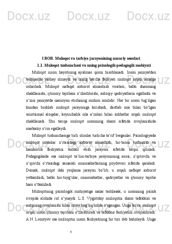 6I BOB. Muloqot va tarbiya jarayonining nazariy asoslari
1.1. Muloqot tushunchasi va uning psixologik-pedagogik mohiyati
Muloqot   inson   hayotining   ajralmas   qismi   hisoblanadi.   Inson   jamiyatdan
tashqarida   yashay   olmaydi   va   uning   barcha   faoliyati   muloqot   orqali   amalga
oshiriladi.   Muloqot   nafaqat   axborot   almashish   vositasi,   balki   shaxsning
shakllanishi,   ijtimoiy  tajribani   o‘zlashtirishi,   axloqiy  qadriyatlarni   egallashi   va
o‘zini   jamiyatda   namoyon   etishining   muhim   omilidir.   Har   bir   inson   tug‘ilgan
kundan   boshlab   muloqot   jarayoniga   kirishadi,   dastlab   ona   bilan   bo‘lgan
emotsional   aloqalar,   keyinchalik   oila   a’zolari   bilan   suhbatlar   orqali   muloqot
shakllanadi.   Shu   tariqa   muloqot   insonning   shaxs   sifatida   rivojlanishida
markaziy o‘rin egallaydi.
Muloqot tushunchasiga turli olimlar turlicha ta’rif berganlar. Psixologiyada
muloqot   insonlar   o‘rtasidagi   axborot   almashish,   bir-birini   tushunish   va
hamkorlik   faoliyatini   tashkil   etish   jarayoni   sifatida   talqin   qilinadi.
Pedagogikada   esa   muloqot   ta’lim-tarbiya   jarayonining   asosi,   o‘qituvchi   va
o‘quvchi   o‘rtasidagi   samarali   munosabatlarning   poydevori   sifatida   qaraladi.
Demak,   muloqot   ikki   yoqlama   jarayon   bo‘lib,   u   orqali   nafaqat   axborot
yetkaziladi,   balki   his-tuyg‘ular,   munosabatlar,   qadriyatlar   va   ijtimoiy   tajriba
ham o‘tkaziladi.
Muloqotning   psixologik   mohiyatiga   nazar   tashlasak,   u   insonning   psixik
rivojida   alohida   rol   o‘ynaydi.   L.S.   Vygotskiy   muloqotni   shaxs   tafakkuri   va
nutqining rivojlanishi bilan uzviy bog‘liq holda o‘rgangan. Unga ko‘ra, muloqot
orqali inson ijtimoiy tajribani o‘zlashtiradi va tafakkur faoliyatini rivojlantiradi.
A.N. Leontyev esa muloqotni  inson faoliyatining bir turi  deb baholaydi. Unga 