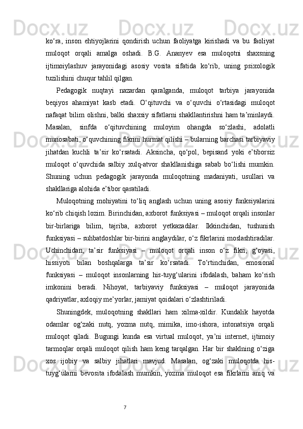 7ko‘ra,   inson   ehtiyojlarini   qondirish   uchun   faoliyatga   kirishadi   va   bu   faoliyat
muloqot   orqali   amalga   oshadi.   B.G.   Ananyev   esa   muloqotni   shaxsning
ijtimoiylashuv   jarayonidagi   asosiy   vosita   sifatida   ko‘rib,   uning   psixologik
tuzilishini chuqur tahlil qilgan.
Pedagogik   nuqtayi   nazardan   qaralganda,   muloqot   tarbiya   jarayonida
beqiyos   ahamiyat   kasb   etadi.   O‘qituvchi   va   o‘quvchi   o‘rtasidagi   muloqot
nafaqat  bilim  olishni,  balki  shaxsiy  sifatlarni  shakllantirishni  ham  ta’minlaydi.
Masalan,   sinfda   o‘qituvchining   muloyim   ohangda   so‘zlashi,   adolatli
munosabati, o‘quvchining fikrini hurmat qilishi – bularning barchasi tarbiyaviy
jihatdan   kuchli   ta’sir   ko‘rsatadi.   Aksincha,   qo‘pol,   bepisand   yoki   e’tiborsiz
muloqot   o‘quvchida   salbiy   xulq-atvor   shakllanishiga   sabab   bo‘lishi   mumkin.
Shuning   uchun   pedagogik   jarayonda   muloqotning   madaniyati,   usullari   va
shakllariga alohida e’tibor qaratiladi.
Muloqotning   mohiyatini   to‘liq   anglash   uchun   uning   asosiy   funksiyalarini
ko‘rib chiqish lozim. Birinchidan, axborot funksiyasi – muloqot orqali insonlar
bir-birlariga   bilim,   tajriba,   axborot   yetkazadilar.   Ikkinchidan,   tushunish
funksiyasi – suhbatdoshlar bir-birini anglaydilar, o‘z fikrlarini moslashtiradilar.
Uchinchidan,   ta’sir   funksiyasi   –   muloqot   orqali   inson   o‘z   fikri,   g‘oyasi,
hissiyoti   bilan   boshqalarga   ta’sir   ko‘rsatadi.   To‘rtinchidan,   emosional
funksiyasi   –   muloqot   insonlarning   his-tuyg‘ularini   ifodalash,   baham   ko‘rish
imkonini   beradi.   Nihoyat,   tarbiyaviy   funksiyasi   –   muloqot   jarayonida
qadriyatlar, axloqiy me’yorlar, jamiyat qoidalari o‘zlashtiriladi.
Shuningdek,   muloqotning   shakllari   ham   xilma-xildir.   Kundalik   hayotda
odamlar   og‘zaki   nutq,   yozma   nutq,   mimika,   imo-ishora,   intonatsiya   orqali
muloqot   qiladi.   Bugungi   kunda   esa   virtual   muloqot,   ya’ni   internet,   ijtimoiy
tarmoqlar   orqali   muloqot   qilish   ham   keng   tarqalgan.   Har   bir   shaklning   o‘ziga
xos   ijobiy   va   salbiy   jihatlari   mavjud.   Masalan,   og‘zaki   muloqotda   his-
tuyg‘ularni   bevosita   ifodalash   mumkin,   yozma   muloqot   esa   fikrlarni   aniq   va