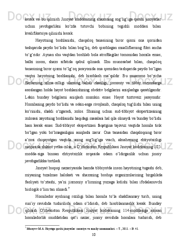 kerak   va   bu   qilmish   Jinoyat   kodeksining   shaxs ning  sog‘lig‘iga  qarshi   jinoyatlar
uchun   javobgarlikni   kо‘zda   tutuvchi   bobining   tegishli   moddasi   bilan
kvalifikatsiya qilinishi kerak.
Hayotning   boshlanishi,   chaqaloq   tanasining   biror   qismi   ona   qor nidan
tashqarida paydo bо‘lishi  bilan bog‘liq, deb qisoblagan mual liflarning   fikri   ancha
tо‘g‘ridir. Aynan shu vaqtdan boshlab bola   atrofdagilar tomonidan homila emas,
balki   inson,   shaxs   sifatida   qabul   qilinadi.   Shu   munosabat   bilan,   chaqaloq
tanasining biror qismi tо‘lg‘oq  jarayonida ona qornidan tashqarida paydo bо‘lgan
vaqtni   hayotning   boshlanishi,   deb   hisoblash   ma’quldir.   Bu   muammo   bо‘yicha
fikrlarning   xilma-xilligi   ularning   bahsli   ekanligi,   jismoniy   va   tibbiy   mezonlarga
asoslangan  holda  hayot  boshlanishining   obektiv belgilarini  aniqlashga  qaratilgandir.
Lekin   bunday   belgilarni   aniqlash   mumkin   emas.   Hayot   tuxtovsiz   jarayondir.
Homilaning paydo bо‘lishi  va sekin-asga  rivojlanib, chaqaloq tug‘ili shi  bilan  uning
kо‘rinishi,   shakli   о‘zgaradi,   xolos.   Shuning   uchun   sud- tibbiyot   ekspertizasining
xulosasi xayotning boshlanishi haqidagi masalani hal qila olmaydi va bunday bо‘lishi
ham   kerak   emas.   Sud-tibbi yot   ekspertizasi   faqatgina   tajovuz   vaqtida   homila   tirik
bо‘lgan   yoki   bо‘lmaganligini   aniqlashi   zarur.   Ona   tanasidan   chaqaloqning   biror
a’zosi   chiqayotgan   vaqtida   uning   sog‘lig‘iga   vrach,   akusherning   ehtiyotsizligi
natijasida shikast yetka- zilsa, u О‘zbekiston Respublikasi Jinoyat kodeksining 102-
modda- siga   binoan   ehtiyotsizlik   orqasida   odam   о‘ldirganlik   uchun   jinoiy
javobgarlikka tortiladi.
Jinoyat huquqi nazariyasida hamda tibbiyotda inson hayotining tugashi deb,
miyaning   tuzalmas   halokati   va   shaxsning   boshqa   organizmlarining   birgalikda
faoliyati   tо‘xtashi,   ya’ni   jismoniy   о‘limning   yuzaga   kelishi   bilan   ifodalanuvchi
biologik о‘lim tan olinadi. 7
Homilador   ayolning   roziligi   bilan   homila   tо‘la   shakllanmay   turib,   uning
sun’iy   ravishda   tushirilishi   odam   о‘ldirish,   deb   hisob lanmaslik   kerak.   Bunday
qilmish   О‘zbekiston   Respublikasi   Jinoyat   kodeksining   114-moddasiga   asosan
homiladorlik   muddatidan   qat’i   nazar,   jinoiy   ravishda   homilani   tushirish,   deb
7
 Musayev M.A. Hayotga qarshi jinoyatlar: nazariya va amaliy muammolari. – T., 2011. – B. 41.
10 