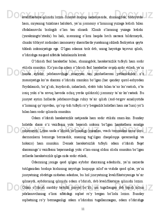 kvalifikatsiya qili nishi lozim.  Jinoyat huquqi nazariyasida, shuningdek, tibbiyotda
ham, miyaning tuzalmas halokati, ya’ni jismoniy о‘limining yuzaga kelish   bilan
ifodalanuvchi   biologik   о‘lim   tan   olinadi.   Klinik   о‘limning   yuzaga   kelishi
(yurakningtо‘xtashi)   bu   hali,   in sonning   о‘limi   haqida   hech   narsani   bildirmaydi,
chunki tibbiyot xo dimlari zamonaviy sharoitlarda yurakning ishlash faoliyatini qayta
tiklash   imkoniyatiga   ega.   О‘lgan   odamni   tirik   deb,   uning   hayotiga   tajovuz   qilish,
о‘ldirishga suiqasd sifatida baholanishi kerak.
О‘ldirish   faol   harakatlar   bilan,   shuningdek,   harakatsizlik   tu fayli   ham   sodir
etilishi mumkin. Kо‘pincha odam о‘ldirish faol  harakatlar orqali sodir etiladi, ya’ni
bunda   aybdor   jabrlanuvchiga   muayyan   tan   jarohatlarmni   yetkazishdek,   о‘z
xususiyatiga kо‘ra shaxsni   о‘ldirishi mumkin bо‘lgan (har qanday qurol-ashyodan
foydalanish,  bо‘g‘ish, kuydirish, zaharlash, elektr toki bilan ta’sir kо‘rsatish, о‘ta
issiq yoki о‘ta sovuq havoda ochiq yerda qoldirish) jismoniy   ta’sir kо‘rsatadi. Bu
jinoyat   ayrim   hollarda   jabrlanuvchiga   ruhiy   ta’sir   qilish   (sud-tergov   amaliyotida
о‘limning qо‘rquvdan, qо‘rqi- tish tufayli rо‘y berganlik holatlari ham ma’lum) yо‘li
bilan ham  sodir qilinishi mumkin.
Odam   о‘ldirish   harakatsizlik   natijasida   ham   sodir   etilishi   mum- kin.   Bunday
holatda   shaxs   о‘z   vazifasini   yoki   bajarish   imkoni   bо‘lgan   harakatlarni   amalga
oshirmaydi.  Lekin unda о‘ldirish bо‘lmasligi (masalan, vrach tomonidan zarur  dori-
darmonlarni   bemorga   bermaslik,   onaning   tug‘ilgan   chaqaloqqa   qaramasligi   va
hokazo)   ham   mumkin.   Demak   harakatsizlik   tufayli   odam   о‘ldirish   faqat
shaxsningо‘z vazifasini bajarmasligi yoki о‘lim- ming oldini olishi mumkin bо‘lgan
xrllarda harakatsizlik qilga- nida sodir etiladi,
Odamning   joniga   qasd   qilgan   aybdor   shaxsning   adashishi,   ya’ni   nazarda
tutilganidan   boshqa   kishining   xayotiga   huquqqa   xilof   ra- vishda   qasd   qilsa,   ya’ni
jinoyatning obektiga nisbatan adashsa, bu   hol jinoyatning kvalifikatsiyasiga ta’sir
qilmaydi, aybdorning qilmishi  odam  о‘ldirish, deb kvalifikatsiya qilinishi  lozim.
Odam   о‘ldirish   moddiy   tarkibli   jinoyat   bо‘lib,   uni   tugallangan   deb   topish   uchun
jabrlanuvchining   о‘limi   sifatidagi   oqibat   rо‘y   bergan   bо‘lishi   lozim.   Bunday
oqibatning   rо‘y   bermaganligi   odam   о‘ldirishni   tugallan magan,   odam   о‘ldirishga
11 