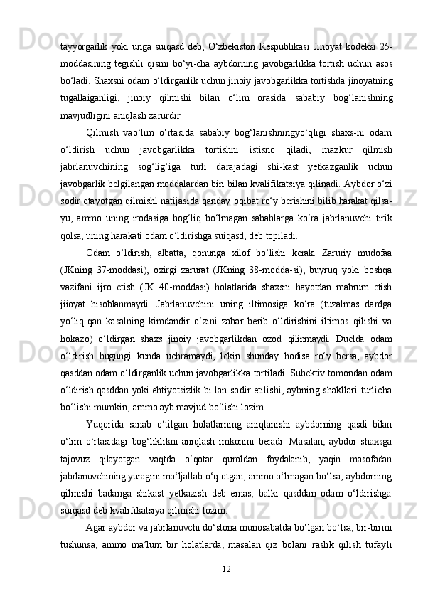 tayyorgarlik   yoki   unga   suiqasd   deb,   О‘zbekiston   Respublikasi   Jinoyat   kodeksi   25-
moddasining   tegishli   qismi   bо‘yi-cha   aybdorning   javobgarlikka   tortish   uchun   asos
bо‘ladi. Shaxsni odam о‘ldirganlik uchun jinoiy javobgarlikka tortishda   jinoyatning
tugallaiganligi,   jinoiy   qilmishi   bilan   о‘lim   orasida   sababiy   bog‘lanishning
mavjudligini aniqlash zarurdir.
Qilmish   vaо‘lim   о‘rtasida   sababiy   bog‘lanishningyо‘qligi   shaxs-ni   odam
о‘ldirish   uchun   javobgarlikka   tortishni   istisno   qiladi,   mazkur   qilmish
jabrlanuvchining   sog‘lig‘iga   turli   darajadagi   shi- kast   yetkazganlik   uchun
javobgarlik belgilangan moddalardan biri  bilan kvalifikatsiya qilinadi.  Aybdor о‘zi
sodir etayotgan qilmishl natijasida qanday oqibat   rо‘y berishini bilib harakat qilsa-
yu,   ammo   uning   irodasiga   bog‘liq   bо‘lmagan   sabablarga   kо‘ra   jabrlanuvchi   tirik
qolsa, uning harakati  odam о‘ldirishga suiqasd, deb topiladi.
Odam   о‘ldirish,   albatta,   qonunga   xilof   bо‘lishi   kerak.   Zaruriy   mudofaa
(JKning   37-moddasi),   oxirgi   zarurat   (JKning   38-modda- si),   buyruq   yoki   boshqa
vazifani   ijro   etish   (JK   40-moddasi)   holat larida   shaxsni   hayotdan   mahrum   etish
jiioyat   hisoblanmaydi.   Jabrlanuvchini   uning   iltimosiga   kо‘ra   (tuzalmas   dardga
yо‘liq- qan   kasalning   kimdandir   о‘zini   zahar   berib   о‘ldirishini   iltimos   qilishi   va
hokazo)   о‘ldirgan   shaxs   jinoiy   javobgarlikdan   ozod   qilinmaydi.   Duelda   odam
о‘ldirish   bugungi   kunda   uchramaydi,   lekin   shunday   hodisa   rо‘y   bersa,   aybdor
qasddan odam о‘ldirganlik uchun javobgar likka tortiladi.  Subektiv tomondan odam
о‘ldirish qasddan yoki ehtiyotsizlik bi- lan sodir etilishi, aybning shakllari turlicha
bо‘lishi mumkin,  ammo ayb mavjud bо‘lishi lozim. 
Yuqorida   sanab   о‘tilgan   holatlarning   aniqlanishi   aybdorning   qasdi   bilan
о‘lim   о‘rtasidagi   bog‘liklikni   aniqlash   imkonini   beradi.   Masalan,   aybdor   shaxsga
tajovuz   qilayotgan   vaqtda   о‘qotar   qurol dan   foydalanib,   yaqin   masofadan
jabrlanuvchining yuragini mо‘ljal lab о‘q otgan, ammo о‘lmagan bо‘lsa, aybdorning
qilmishi   badanga   shikast   yetkazish   deb   emas,   balki   qasddan   odam   о‘ldirishga
suiqasd deb kvalifikatsiya qilinishi lozim. 
Agar aybdor va jabrlanuvchi dо‘stona munosabatda bо‘lgan bо‘lsa, bir-birini
tushunsa,   ammo   ma’lum   bir   holatlarda,   masalan   qiz   bo lani   rashk   qilish   tufayli
12 