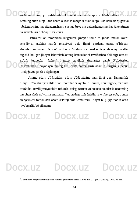 sudlanuvchining   jinoyatda   ishtiroki   xarakteri   va   darajasini   tekshirishlari   lozim.
Shuning bilan birgalikda odam о‘ldirish maqsadi bilan birgalikda harakat qilgan va
jabrlanuvchini hayotidan mahrum etishga bevosita qatnashgan shaxslar jinoyatning
bajaruvchilari deb topilishi kerak.
Ishtirokchilar   tomonidan   birgalikda   jinoyat   sodir   etilganda   sudlar   xavfli
retsidivist,   alohida   xavfli   retsidivist   yoki   ilgari   qasddan   odam   о‘ldirgan
shaxslartomonidan  odam   о‘ldirishni  kо‘rsa tuvchi alomatlar faqat shunday holatlar
tegishli bо‘lgan jinoyat isht irokchilarning harakatlarini tavsiflashda e’tiborga olinishi
kо‘zda   tutmoqlari   darkor 9
.   Ijtimoiy   xavflilik   darajasiga   qarab   О‘zbeki ston
Respublikasi   jinoyat   qonunining   bir   nechta   normalarida   odam   о‘ldirganlik   uchun
jinoiy javobgarlik belgilangan.
Ammo   odam   о‘ldirishdan   odam   о‘ldirishning   ham   farqi   bor.   Tama girlik
tufayli,   о‘ta   shafqatsizlik   bilan,   homilador   ayolni   о‘ldirish,   shuningdek,   zaruriy
mudofaa, xavfli jinoyatchini ushlash,  oxirgi zarurat va hokazo holatlarda odamning
hayotiga chek qо‘yilishi   mumkin. Yuqoridagi turli hrlatlarni e’tiborga olib, qonun
chiqaruvchi tomonidan odam о‘ldirganlik uchun turli jinoyat-huquqiy moddalarda
javobgarlik belgilangan.
9
O‘zbekiston Respublikasi Oliy sudi Plenumi qarorlari to‘plami. (1991-1997). 1-jild T., Sharq., 1997,  76-bet.
14 