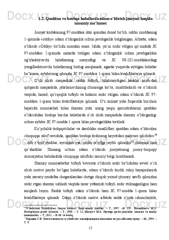 1.2.  Qasddan va boshqa holatlarda odam o‘ldirish jinoyati haqida
umumiy ma’lumot
Jinoyat kodeksining 97-moddasi ikki qismdan iborat bо‘lib, ushbu   moddaning
1-qismida «oddiy» odam о‘ldirganlik uchun javobgarlik  belgilangan. Albatta, odam
о‘ldirish «Oddiy» bо‘lishi  mumkin emas.   Ishda,   ya’ni   sodir   etilgan   qil- mishda JK
97-moddasi   2-qismida   nazarda   tutilgan   odam   о‘ldirganlik   uchun   javobgarlikni
og‘irlashtiruvchi   holatlarning   mavjudligi   va   JK   98-102-moddalaridagi
yengillashtiruvchi holatlarning borligi aniq lanadi, agarda yuqorida aytilgan holatlar
bо‘lmasa, aybdorning qil mishi JK 97-moddasi 1-qismi bilan kvalifikatsiya qilinadi.
О‘ch   olish   maqsadida,   rashk   tufayli,   tuzalmaydigan   kasalni   azob- dan
qutqarish   maqsadida,   jabrlanuvchining   iltimosiga   kо‘ra,   musht lashish   va   о‘ldirish
vaqtida,   hasad,   qо‘rqoqlik   tufayli   va   hokazo   sodir   etilgan   odam   о‘ldirish   JK   97-
moddasi   1-qismi  bilan  kvalif ikatsiya   qilinadi.   О‘z xizmat yoki fuqarolik burchini
bajarishi   munosabati   bilan   shaxsni   yoki   uning   yaqin   qarindoshlarini   qasddan
о‘ldirishdan   boshqa   barcha   holatlarda   о‘ch   olish   maqsadida   shaxsni   о‘ldirganligi
uchun  aybdor JK 97-modda 1-qismi bilan javobgarlikka tortiladi. 
Kо‘pchilik tadqiqotchilar va darsliklar mualliflari qasddan odam о‘ldirishni
«huquqqa xilof ravishda, qasddan boshqa kishining hayotidan mahrum qilishdir» 10
– deb e’tirof etadilar, ayrimlari esa, ushbu ta’rifga «aybli qilmish» 11
  iborasini ham
qо‘shadilar.   Shuning   uchun   odam   о‘ldirish   jinoyatining   jinoiy-huquqiy
xususiyatini baholashda «huquqqa xiloflik» zaruriy belgi hisoblanadi.
Shaxsiy   munosabatlar   tufayli   bevosita   о‘ldirish   sodir   bо‘lishd an   avval   о‘ch
olish   motivi   paydo   bо‘lgan   holatlarda,   odam   о‘ldirish   kuchli  ruhiy  hayajonlanish
yoki zaruriy mudofaa chegaralaridan chetga chiqish yoxud ijtimoiy xavfli qilmishni
sodir etgan shaxsni ushlash vaqtida zarar yetkazish tufayli sodir etilmaganligini ham
aniqlash   lozim.   Rashk   tufayli   odam   о‘ldirish   ham   JK   97-modda   1-qismi   bilan
kvalifikatsiya   qilinadi.   Odam   о‘ldirish   motivi   sifatida   rashk   о‘zida   ishonchsizlik,
10
О‘zbekiston   Respublikasi   Jinoyat   kodeksi:   Ilmiy-amaliy   sharhlar.   –   T.,   1997.   –B.   129.:   Rustambayev   M.X.
Prestupleniya   protiv   lichnosti.   –   T.,   1998.   –   S.   12;   Musayev   M.A.   Hayotga   qarshi   jinoyatlar:   nazariya   va   amaliy
muammolari. – T., 2011. – B. 66. va boshq.
11
Бородин С.В. Ответственность за убийство: квалификация и наказание по российскому праву. – М., 1994. –
С. 8.
15 