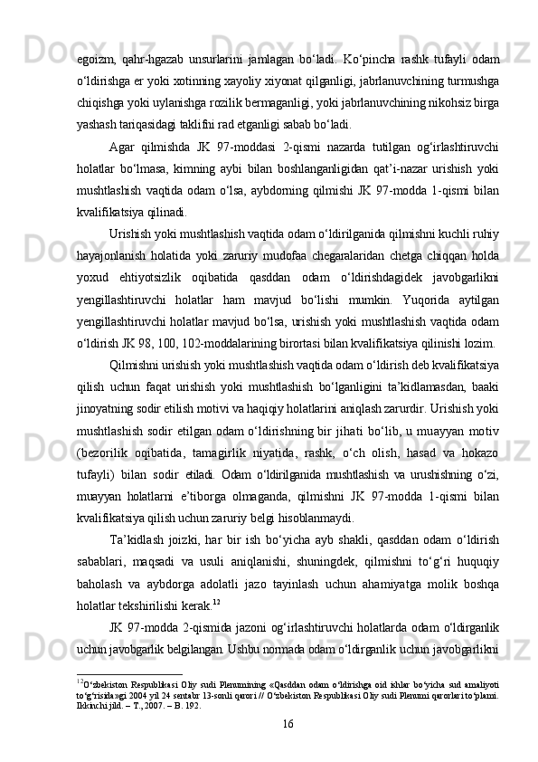 egoizm,   qahr-hgazab   unsurlarini   jamlagan   bо‘ladi.   Kо‘pincha   rashk   tufayli   odam
о‘ldirishga er yoki xotinning xayoliy xiyonat qilganligi, jabrlanuvchining turmushga
chiqishga yoki uylanishga rozilik bermaganligi, yoki jabrlanuvchining nikohsiz birga
yashash tariqasidagi taklifni rad etganligi sabab bо‘ladi.
Agar   qilmishda   JK   97-moddasi   2-qismi   nazarda   tutilgan   og‘irlashtiruvchi
holatlar   bо‘lmasa,   kimning   aybi   bilan   boshlanganligidan   qat’i-nazar   urishish   yoki
mushtlashish   vaqtida   odam   о‘lsa,   aybdorning   qilmishi   JK   97-modda   1-qismi   bilan
kvalifikatsiya qilinadi.
Urishish yoki mushtlashish vaqtida odam о‘ldirilganida qilmishni kuchli ruhiy
hayajonlanish   holatida   yoki   zaruriy   mudofaa   chegaralaridan   chetga   chiqqan   holda
yoxud   ehtiyotsizlik   oqibatida   qasddan   odam   о‘ldirishdagidek   javobgarlikni
yengillashtiruvchi   holatlar   ham   mavjud   bо‘lishi   mumkin.   Yuqorida   aytilgan
yengillashtiruvchi  holatlar mavjud bо‘lsa, urishish  yoki mushtlashish  vaqtida odam
о‘ldirish JK 98, 100, 102-moddalarining birortasi bilan kvalifikatsiya qilinishi lozim.
Qilmishni urishish yoki mushtlashish vaqtida odam о‘ldirish deb kvalifikatsiya
qilish   uchun   faqat   urishish   yoki   mushtlashish   bо‘lganligini   ta’kidlamasdan,   baaki
jinoyatning sodir etilish motivi va haqiqiy holatlarini aniqlash zarurdir .  Urishish yoki
mushtlashish sodir etilgan odam о‘ldirishning bir   jihati   bо‘lib,   u  muayyan   motiv
(bezorilik   oqibatida,   tamagirlik   niyatida,   rashk,   о‘ch   olish,   hasad   va   hokazo
tufayli)   bilan   sodir   etiladi.   Odam   о‘ldirilganida   mushtlashish   va   urushishning   о‘zi,
muayyan   holat larni   e’tiborga   olmaganda,   qilmishni   JK   97-modda   1-qismi   bilan
kvalifikatsiya qilish uchun zaruriy belgi hisoblanmaydi.
Ta’kidlash   joizki,   har   bir   ish   bо‘yicha   ayb   shakli,   qasddan   odam   о‘ldirish
sabablari,   maqsadi   va   usuli   aniqlanishi,   shuningdek,   qilmishni   tо‘g‘ri   huquqiy
baholash   va   aybdorga   adolatli   jazo   tayinlash   uchun   ahamiyatga   molik   boshqa
holatlar tekshirilishi kerak. 12
JK 97-modda 2-qismida jazoni og‘irlashtiruvchi holatlarda odam   о‘ldirganlik
uchun javobgarlik belgilangan. Ushbu normada odam о‘ldir ganlik uchun javobgarlikni
12
О‘zbekiston   Respublikasi   Oliy   sudi   Plenumining   «Qasddan   odam   о‘ldirishga   oid   ishlar   bо‘yicha   sud   amaliyoti
tо‘g‘risida»gi 2004 yil 24 sentabr 13-sonli qarori // О‘zbekiston Respublikasi Oliy sudi Plenumi qarorlari tо‘plami.
Ikkinchi jild. – T., 2007. – B. 192.
16 