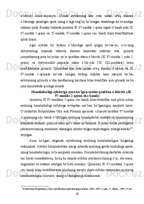 о‘ldirish)   hisob- lanmaydi.   Chunki   aybdorning   ikki   yoki   undan   ortiq   shaxsni
о‘ldirishga qaratilgan qasdi uning о‘ziga bog‘liq bо‘lmagan sabablarga kо‘ra amalga
oshmay qoldi. Bunday hollarda jinoyatni JK 97-modda 2-qismi tegish- li bandi yoki JK
97-modda   1-qismi   va   25-modda,   97-modda   2-qismi   «a»   bandi   bilan   kvalifikatsiya
qilish lozim.
Agar   aybdor   bir   kishini   о‘ldirishga   qasd   qilgan   bо‘lsa-yu,   о‘zi- ning
ehtiyotsizligi   orqasida   ikkinchi   shaxsni   hayotidan   mahrum   etsa,   qilmish
jinoyatlarning jami bо‘yicha, ya’ni qasddan odam о‘ldirish  (JK 97-modda 1 yoki 2-
qismi)   va   ehtiyotsizlik   orqasida   odam   о‘ldi- rish   (JK   102-moddasi)   bilan
kvalifikatsiya   qilinadi.   Qilmishda   ikki   yoki   undan   ortiq   shaxsni   о‘ldirish   va   JK
97- modda   2-qismida   kо‘zda   tutilgan   boshqa   holatlar   ham   mavjud   bо‘lsa,
aybdorning qilmishi о‘sha bandlarning barchasi bilan kvalifika- siya qilinadi va bu
jazo tayinlashda qisobga olinadi.
Homiladorligi aybdorga ayon bо‘lgan ayolni  qasddan о‘ldirish (JK
97-modda 2-qismi «b» bandi)
Jinoyatni JK 97-moddasi 2-qismi «b» bandi bilan kvalifika- siya qilish uchun
ayolning   homiladorligi   aybdorga   avvapdan   ma’lum   bо‘lganligini   aniqlash   zarur.
О‘zbekiston Respublikasi Oliy sudi Plenumi qarorida: «Jino yat kodeksi 97-modda
2-qismining «b» bandi о‘ldirilgan ayolning  homiladorlik muddati va homilasining
kelajakda yashash qobiliya- tidan qat’i nazar qо‘llaniladi. Bunday holda javobgarlik
jabrla nuvchining xomilador ekanligini aybdor bilgan taqdirdagina yuza ga keladi» 13
,
deyilgan.
Ayon   bо‘lgan,   deganda,   aybdorning   ayolning   homiladorligini   bil ganligi
tushuniladi. Aybdor homiladorlikni oxirgi oylarida ayol ning gavda tuzilishiga qarab,
uning homiladorligini tо‘la aniqlashi mumkin. Homiladorlikning dastlabki oylarida
uni bilish mu rakkabroq, biroq bu haqida aybdor jabrlanuvchining о‘zi, ota-onasi,
dugonalari va hokazo eshitgan bо‘lishi mumkin.  Qilmishni JK 97-moddasi 2-qismi
«b» bandi bilan kvalifikats iya qilishning zaruriy sharti aybdor tomonidan ayolning
homiladorligini bilaturib, uning о‘ldirilganligi hisoblanadi.
13
O‘zbekiston Respublikasi Oliy sudi Plenumi qarorlarining to‘plami. (1991- 1997) 1-jild, T., Sharq., 1997,77-bet.
18 