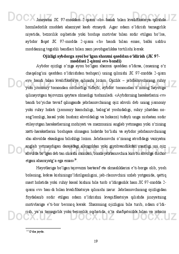 Jinoyatni   JK   97-moddasi   2-qismi   «b»   bandi   bilan   kvalifikats iya   qilishda
homiladorlik   muddati   ahamiyat   kasb   etmaydi.   Agar   odam   о‘ldirish   tamagirlik
niyatida,   bezorilik   oqibatida   yoki   boshqa   motivlar   bilan   sodir   etilgan   bо‘lsa,
aybdor   faqat   JK   97-modda   2-qismi   «b»   bandi   bilan   emas,   balki   ushbu
moddaning  tegishli bandlari bilan xam javobgarlikka tortilishi kerak.
Ojizligi aybdorga ayoi bо‘lgan shaxsni qasddan о‘ldirish  (JK 97-
moddasi 2-qismi «v» bandi)
Aybdor   ojizligi   о‘ziga   ayon   bо‘lgan   shaxsni   qasddan   о‘ldirsa,   (ona ning   о‘z
chaqalog‘ini   qasddan   о‘ldirishdan   tashqari)   uning   qilmishi   JK   97-modda   2-qism
«v»   bandi   bilan   kvalifikatsiya   qilinishi   lo zim.   Ojizlik   –   jabrlanuvchining   ruhiy
yoki   jismoniy   tomondan   no chorligi   tufayli,   aybdor   tomonidan   о‘zining   hayotiga
qilinayotgan  tajovuzni qaytara olmasligi tushuniladi.  «Aybdorning harakatlarini «v»
bandi   bо‘yicha   tavsif   qilinganda   jabrlanuvchining   ojiz   ahvoli   deb   uning   jismoniy
yoki   ruhiy   hola ti   (jismoniy   kamchiligi,   balog‘at   yoshidaligi,   ruhiy   jihatdan   no-
sog‘lomligi, kasal yoki hushsiz ahvoldaligi va hokazo) tufayli unga  nisbatan sodir
etilayotgan harakatlarning mohiyati va mazmunini  anglab yetmagan yoki о‘zining
xatti-harakatlarini   boshqara   olmagan   holatda   bо‘lishi   va   aybdor   jabrlanuvchining
shu ahvolda ekanligini bilishligi lozim.   Jabrlanuvchi   о‘zining   atrofidagi   vaziyatni
anglab   yetmaydigan   darajadagi   alkogoldan   yoki   giyohvandlikdan   mastligi   uni   ojiz
ahvolda bо‘lgan deb tan olinishi mumkin, bunda jabrlanuvchini kim bu ahvolga  duchor
etgani ahamiyatg‘a ega emas» 14
.
Hayotlariga bо‘lgan tajovuzni bartaraf eta olmasliklarini e’ti- borga olib, yosh
bolaning, keksa kishiningо‘ldirilganligini, jab- rlanuvchini uxlab yotganida, qattiq
mast  holatida yoki  ruhiy kasal   kishini bila turib о‘ldirganlik ham JK 97-modda 2-
qismi «v» ban- di   bilan  kvalifikatsiya   qilinishi   zarur.   Jabrlanuvchining ojizligidan
foydalanib   sodir   etilgan   odam   о‘ldirishni   kvapifikatsiya   qilishda   jinoyatning
motivlariga   e’ti- bor   bermoq   kerak.   Shaxsning   ojizligini   bila   turib,   odam   о‘ldi-
rish,   ya’ni   tamagirlik   yoki   bezorilik   oqibatida,   о‘ta   shafqatsizlik   bilan   va   xrkazo
14
  O‘sha joyda.
19 