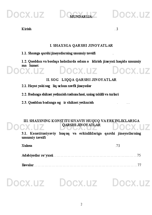 MUNDARIJA:
Kirish ..3
                                                    
I.   SHAXSGA QARSHI JINOYATLAR
1.1.  Shaxsga qarshi jinoyatlarning umumiy tavsifi ..	
  
1.2.   Qasddan va boshqa holatlarda odam o ldirish jinoyati haqida umumiy	

ma lumot	
 
                                                    
II.   SOG LIQQA QARSHI JINOYATLAR	

2.1.   Hayot yoki sog liq uchun xavfli 	
 jinoyatlar
2.2.   Badanga shikast yetkazish tushunchasi, uning tahlili va turlari 
2.3.   Qasddan badanga og ir shikast yetkazish	
 . ....	 

III. SHAXSNING KONSTITUSIYAVIY HUQUQ VA ERKINLIKLARIGA
QARSHI JINOYATLAR
3.1.   Konstitusiyaviy   huquq   va   erkinliklariga   qarshi   jinoyatlarning
umumiy tavsifi 
Xulosa .73	

Adabiyotlar rо‘yxati ……………………………………………………..………75
Ilovalar ……………………………………………………………………………77
2 