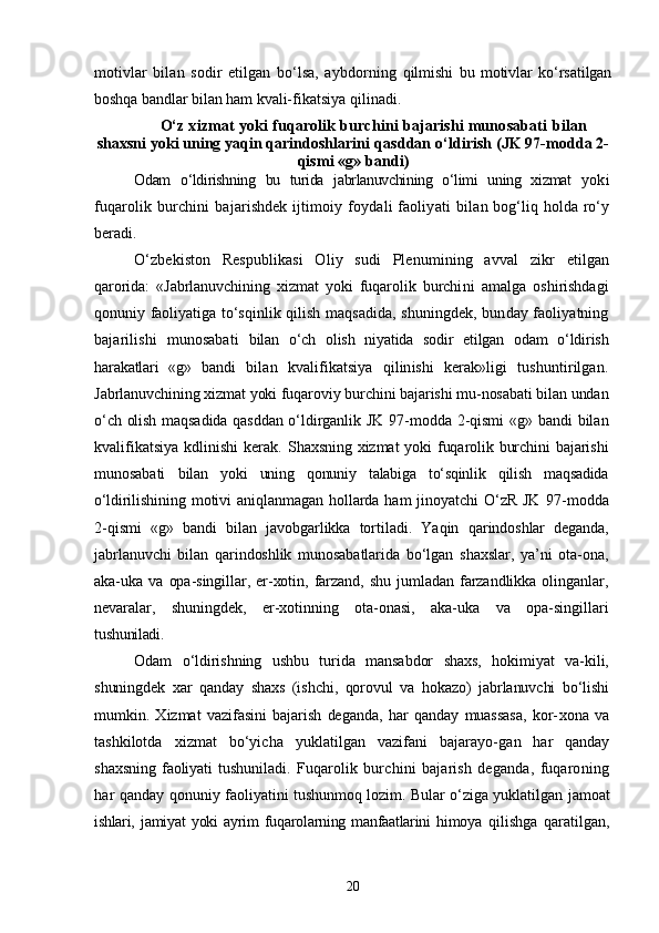 motivlar   bilan   sodir   etilgan   bо‘lsa,   aybdorning   qilmishi   bu   motivlar   kо‘rsatilgan
boshqa bandlar bilan ham kvali- fikatsiya qilinadi.
О‘z xizmat yoki fuqarolik burchini bajarishi munosabati  bilan
shaxsni yoki uning yaqin qarindoshlarini  qasddan о‘ldirish (JK 97-modda 2-
qismi «g» bandi)
Odam   о‘ldirishning   bu   turida   jabrlanuvchining   о‘limi   uning   xizmat   yoki
fuqarolik burchini  bajarishdek  ijtimoiy foydali  faoliyati   bilan bog‘liq holda rо‘y
beradi.
О‘zbekiston   Respublikasi   Oliy   sudi   Plenumining   avval   zikr   etilgan
qarorida:   «Jabrlanuvchining   xizmat   yoki   fuqarolik   burchi ni   amalga   oshirishdagi
qonuniy faoliyatiga tо‘sqinlik qilish maq sadida, shuningdek, bunday faoliyatning
bajarilishi   munosabati   bilan   о‘ch   olish   niyatida   sodir   etilgan   odam   о‘ldirish
harakatlari   «g»   bandi   bilan   kvalifikatsiya   qilinishi   kerak»ligi   tushuntirilgan.
Jabrlanuvchining xizmat yoki fuqaroviy burchini bajarishi mu-nosabati bilan undan
о‘ch olish maqsadida qasddan о‘ldirganlik JK   97-modda 2-qismi  «g» bandi bilan
kvalifikatsiya  kdlinishi  kerak.   Shaxsning xizmat  yoki  fuqarolik burchini  bajarishi
munosabati   bilan   yoki   uning   qonuniy   talabiga   tо‘sqinlik   qilish   maqsadida
о‘ldi rilishining  motivi   aniqlanmagan   hollarda  ham   jinoyatchi  О‘zR  JK   97-modda
2-qismi   «g»   bandi   bilan   javobgarlikka   tortiladi.   Yaqin   qarindoshlar   deganda,
jabrlanuvchi   bilan   qarindoshlik   munosabatlarida   bо‘lgan   shaxslar,   ya’ni   ota-ona,
aka-uka   va   opa-singillar,   er-xotin,   farzand,   shu   jumladan   farzandlikka   olinganlar,
nevaralar,   shuningdek,   er-xotinning   ota-onasi,   aka-uka   va   opa-singillari
tu shuniladi.
Odam   о‘ldirishning   ushbu   turida   mansabdor   shaxs,   hokimiyat   va-kili,
shuningdek   xar   qanday   shaxs   (ishchi,   qorovul   va   hokazo)   jabrlanuvchi   bо‘lishi
mumkin.   Xizmat   vazifasini   bajarish   deganda,   har   qanday   muassasa,   kor- xona   va
tashkilotda   xizmat   bо‘yicha   yuklatilgan   vazifani   bajarayo- gan   har   qanday
shaxsning   faoliyati   tushuniladi.   Fuqarolik   burchini   bajarish   deganda,   fuqaroning
har qanday   qonuniy faoliyatini tushunmoq lozim. Bular о‘ziga yuklatilgan ja moat
ishlari,   jamiyat   yoki   ayrim   fuqarolarning   manfaatlarini   himoya   qilishga   qaratilgan,
20 