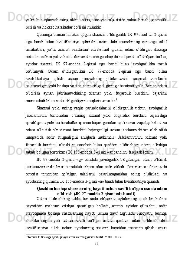 ya’ni   huquqbuzarlikning   oldini   olish,   jino-yat   tо‘g‘risida   xabar   berish,   guvohlik
berish va hokazo harakatlar  bо‘lishi mumkin.
Qonunga   binoan   harakat   qilgan   shaxsni   о‘ldirganlik   JK   97-mod- da   2-qismi
«g»   bandi   bilan   kvalifikatsiya   qilinishi   lozim.   Jabr lanuvchining   qonunga   xilof
harakatlari,   ya’ni   xizmat   vazifasini   suiiste’mol   qilishi,   odam   о‘ldirgan   shaxsga
nisbatan xokimiyat va kolati doirasidan chetga chiqishi natijasida о‘ldirilgan bо‘lsa,
ayb dor   shaxsni   JK   97-modda   2-qismi   «g»   bandi   bilan   javobgarlikka   tortib
bо‘lmaydi.   Odam   о‘ldirganlikni   JK   97-modda   2-qismi   «g»   bandi   bilan
kvalifikatsiya   qilish   uchun   jinoyatning   jabrlanuvchi   xmzmat   vazifasini
bajarayotgan yoki boshqa vaqtda sodir etilganligining ahamiyati yо‘q. Bunda odam
о‘ldirish   aynan   jabrlanuvchining   xizmat   yoki   fuqarolik   burchini   bajarishi
munosabati bilan sodir  etilganligini aniqlash zarurdir. 15
Shaxsni   yoki   uning   yaqin   qarindoshlarini   о‘ldirganlik   uchun   javobgarlik
jabrlanuvchi   tomonidan   о‘zining   xizmat   yoki   fuqarolik   burchini   bajarishga
qaratilgan u yoki bu harakatlar qachon bajaril ganidan qat’i nazar vujudga keladi va
odam   о‘ldirish   о‘z   xizmat   burchini   bajarganligi   uchun   jabrlanuvchidan   о‘ch   olish
maqsadida   so dir   etilganligini   aniqlash   muhimdir.   Jabrlanuvchini   xizmat   yoki
fuqarolik   burchini   о‘tashi   munosaba ti   bilan   qasddan   о‘ldirishdan   odam   о‘lishiga
sabab bо‘lgan terrorizm  (JK 155-modda 3-qismi «a»bandi)ni farqlash lozim.
JK   97-modda   2-qismi   «g»   bandida   javobgarlik   belgalangan   odam   о‘ldirish
jabrlanuvchilardai   biror   narsatalab   qilinmasdan   sodir   eti ladi. Terrorizmda jabrlanuvchi
terrorist   tomonidan   qо‘yilgan   talablar ni   bajarilmaganidan   sо‘ng   о‘ldiriladi   va
aybdorning qilmishi JK  155-modda 3-qismi «a» bandi bilan kvalifikatsiya qilinadi.
Qasddan boshqa shaxslarning hayoti uchun xavfli  bо‘lgan usulda odam
о‘ldirish  (JK 97-modda 2-qismi «d» bandi)
Odam   о‘ldirishning  ushbu   turi  sodir  etilganida  aybdorning  qas di   bir   kishini
hayotidan   mahrum   etishga   qaratilgan   bо‘ladi,   ammo   aybdor   qilmishni   sodir
etayotgaiida   boshqa   shaxslarning   hayoti   uchun   xavf   tug‘iladi.   Jinoyatni   boshqa
shaxslarning   hayoti   uchun   xavfli   bо‘lgan   usulda   qasddan   odam   о‘ldirish,   deb
kvalifikatsiya   qilish   uchun   aybdorning   shaxsni   hayotdan   mahrum   qilish   uchun
15
Tohirov F. Shaxsga qarshi jinoyatlar va ularning yuridik tahlili. T.2001. B.25.
21 