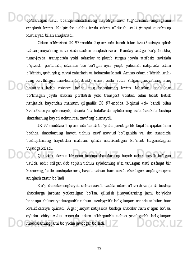 qо‘llanilgan   usuli   boshqa   shaxslarning   hayotiga   xavf   tug‘dirishini   anglaganini
aniq lash   lozim.   Kо‘pincha   ushbu   turda   odam   о‘ldirish   usuli   jinoyat   qurolining
xususiyati bilan aniqlanadi.
Odam о‘ldirishni  JK 97-modda 2-qismi  «d» bandi  bilan kvalifi katsiya   qilish
uchun jinoyatning sodir etish usulini  aniqlash zarur.   Bunday usulga: kо‘pchilikka,
turar-joyda,   transportda   yoki   odamlar   tо‘planib   turgan   joyda   tartibsiz   ravishda
о‘quzish,   portlatish,   odam lar   bor   bо‘lgan   uyni   yoqib   yuborish   natijasida   odam
о‘ldirish, quduq dagi suvni zaharlash va hokazolar kiradi. Ammo odam о‘ldirish usuli-
ning   xavfliligini   mavhum   (abstrakt)   emas,   balki   sodir   etilgan   jinoyatning   aniq
holatidan   kelib   chiqqan   holda   aniq   baholamoq   lo zim.   Masalan,   hech   kim
bо‘lmagan   joyda   shaxsni   portlatish   yoki   transport   vositasi   bilan   bosib   ketish
natijasida   hayotidan   mahrum   qil ganlik   JK   97-modda   2-qismi   «d»   bandi   bilan
kvalifikatsiya   qilin maydi,   chunki   bu   holatlarda   aybdorning   xatti-harakati   boshqa
shaxs larning hayoti uchun real xavf tug‘dirmaydi.
JK 97-moddasi 2-qismi «d» bandi bо‘yicha javobgarlik faqat  haqiqatan ham
boshqa   shaxslarning   hayoti   uchun   xavf   mavjud   bо‘lganida   va   shu   sharoitda
boshqalarning   hayotidan   mahrum   qilish   mumkinligini   kо‘rinib   turganidagina
vujudga keladi.
Qasddan   odam   о‘ldirishni   boshqa   shaxslarning   hayoti   uchun  xavfli   bо‘lgan
usulda   sodir   etilgan   deb   topish   uchun   aybdorning   о‘zi   tanla gan   usul   nafaqat   bir
kishining, balki boshqalarning hayoti uchun   ham xavfli ekanligini anglaganligini
aniqlash zarur bо‘ladi.
Kо‘p shaxslarninghayoti uchun xavfli usulda odam о‘ldirish vaqti- da boshqa
shaxslarga   jarohat   yetkazilgan   bо‘lsa,   qilmish   jinoyatlar ning   jami   bо‘yicha
badanga   shikast   yetkazganlik   uchun  javobgarlik   belgilangan moddalar bilan ham
kvalifikatsiya  qilinadi.  Agar   ji noyat  natijasida  boshqa shaxslar  ham  о‘lgan bо‘lsa,
aybdor   ehtiyotsizlik   orqasida   odam   о‘ldirganlik   uchun   javobgarlik   belgilangan
moddalarning jami bо‘yicha javobgar bо‘ladi.
22 