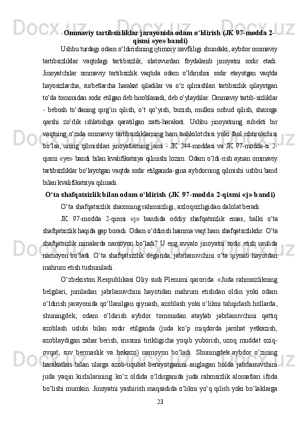Ommaviy tartibsizliklar jarayonida odam о‘ldirish  (JK 97-modda 2-
qismi «ye» bandi)
Ushbu turdagi odam о‘ldirishning ijtimoiy xavfliligi shundaki,  aybdor ommaviy
tartibsizliklar   vaqtidagi   tartibsizlik,   olatovurdan   foydalanib   jinoyatni   sodir   etadi.
Jinoyatchilar   ommaviy   tartibsizlik   vaqtida   odam   о‘ldirishni   sodir   etayotgan   vaqtda
hayosizlarcha,   surbetlarcha   harakat   qiladilar   va   о‘z   qilmishlari   tartibsizlik   qilayotgan
tо‘da tomonidan sodir etilgan deb hisoblanadi, deb о‘ylaydilar. Ommaviy tartib- sizliklar
-   bebosh   tо‘daning   qirg‘in   qilish,   о‘t   qо‘yish,   buzish,   mulkni   nobud   qilish,   shaxsga
qarshi   zо‘rlik   ishlatishga   qaratilgan   xatti-hara kati.   Ushbu   jinoyatning   subekti   bir
vaqtning о‘zida ommaviy tartibsizliklarning ham tashkilotchisi yoki faol ishtirokchisi
bо‘lsa,  uning   qilmishlari jinoyatlarning jami - JK 244-moddasi va JK 97-modda-si 2-
qismi «ye» bandi bilan kvalifikatsiya qilinishi lozim. Odam о‘ldi- rish aynan ommaviy
tartibsizliklar bо‘layotgan vaqtda sodir etilganida- gina aybdorning qilmishi ushbu band
bilan kvalifikatsiya qilinadi.
О‘ta shafqatsizlik bilan odam о‘ldirish  (JK 97-modda 2-qismi «j» bandi)
О‘ta shafqatsizlik shaxsning rahmsizligi, axloqsizligidan da lolat beradi.
JK   97-modda   2-qismi   «j»   bandida   oddiy   shafqatsizlik   emas,   bal ki   о‘ta
shafqatsizlik haqida gap boradi. Odam о‘ddirish hamma vaqt ham  shafqatsizlikdir. О‘ta
shafqatsizlik nimalarda namoyon bо‘ladi? U eng   avvalo jinoyatni  sodir  etish usulida
namoyon bо‘ladi.   О‘ta shafqatsizlik deganda, jabrlanuvchini  о‘ta qiynab hayotdan
mahrum etish tushuniladi.
О‘zbekiston Respublikasi Oliy sudi Plenumi qarorida: «Juda   rahmsizlikning
belgilari,   jumladan:   jabrlanuvchini   hayotidan   mah rum   etishdan   oldin   yoki   odam
о‘ldirish jarayonida qо‘llanilgan qiy nash, azoblash yoki о‘likni tahqirlash hollarda,
shuningdek,   odam   о‘ldirish   aybdor   tomonidan   ataylab   jabrlanuvchini   qattiq
azoblash   uslubi   bilan   sodir   etilganda   (juda   kо‘p   miqdorda   jarohat   yetkazish,
azoblaydigan  zahar  berish,  insonni   tirikligicha  yoqib yuborish,  uzoq   muddat   oziq-
ovqat,   suv   bermaslik   va   hokazo)   namoyon   bо‘ladi.   Shu ningdek   aybdor   о‘zining
harakatlari   bilan   ularga   azob-uqubat   bera yotganini   anglagan   holda   jabrlanuvchini
juda   yaqin   kishilarining   kо‘z   oldida   о‘ldirganida   juda   rahmsizlik   alomatlari   ifoda
bо‘lishi  mumkin. Jinoyatni yashirish maqsadida о‘likni yо‘q qilish yoki bо‘lak larga
23 