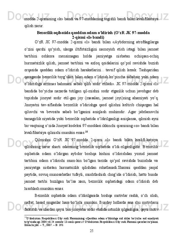 modda 2-qismining «k» bandi va 97-moddaning tegishli bandi bilan kvalifikatsiya
qilish zarur.
Bezorilik oqibatida qasddan odam о‘ldirish  (О‘zR JK 97-modda
2-qismi «l» bandi)
О‘zR   JK   97-modda   2-qismi   «l»   bandi   bilan   «Aybdorning   atrofdagilarga
о‘zini   qarshi   qо‘yish,   ularga   iltifotsizligini   namoyish   etish   istagi   bilan   jamoat
tartibini   oshkora   mensimagan   holda   jamiyatga   nisbatan   ochiqsan-ochiq
hurmatsizlik   qilish,   jamoat   tartibini   va   axloq   qoidalarini   qо‘pol   ravishda   buzish
orqasida   qasddan   odam   о‘ldirish   harakatlarini...   tavsif   qilish   kerak.   Tashqaridan
qaraganda bezorilik tuyg‘ulari bilan odam о‘ldirish kо‘pincha sababsiz yoki odam
о‘ldirishga arzimas bahonani  sabab qilib sodir etiladi». JK 97-modda 2-qismi  «l»
bandida   bо‘yicha   nazarda   tutilgan   qil-mishni   sodir   etganlik   uchun   javobgar   deb
topishda   jinoyat   sodir   etil-gan   joy   (masalan,   jamoat   joyi)ning   ahamiyati   yо‘q.
Jinoyatni   tav-siflashda   bezorilik   о‘ldirishga   qasd   qilishni   keltirib   chiqargan   hal
qiluvchi   va   bevosita   sabab   bо‘lganini   aniqlash   muhimdir.   Agar   jabrlanuvchi
tamagirlik niyatida yoki bezorilik oqibatida о‘ldirilganligi aniqlansa, qilmish ayni
bir vaqtning о‘zida Jinoyat kodeksi 97-moddasi ikkinchi qismining «o» bandi bilan
kvalifikatsiya qilinishi mumkin emas. 18
Qilmishni   О‘zR   JK   97-modda   2-qismi   «l»   bandi   bilan   kvalifi-katsiya
qilishning   zarur   sharti   odamning   bezorilik   oqibatida   о‘ldi- rilganligidir.   Bezorilik
oqibatida   odam   о‘ldirgan   aybdor   boshqa   kishini   о‘ldirishdan   yoxud   jamoat
tartibini   odam   о‘ldirishi   mum-kin   bо‘lgan   tarzda   qо‘pol   ravishda   buzishda   va
jamiyatga   nisbatan   hurmatsizlik   qilishdan   rohatlanadi. Shaxsni   qasddan   janjal
paytida, sovuq munosabatlar  tufayli, mushtlashish  chog‘ida о‘ldirish, hatto bunda
jamoat   tartibi   buzilgan   bо‘lsa   xam,   bezorilik   oqibatidagi   odam   о‘ldirish   deb
hisoblash mum kin emas.
Bezorilik   oqibatida   odam   о‘ldirilganida   boshqa   motivlar   rashk,   о‘ch   olish,
nafrat,   hasad   singarilar   ham   bо‘lishi   mumkin.   Bunday   hollarda   ana   shu   motivlarni
farkutsh va ulardan qaysi biri jinoyatni sodir  etishda ustunlik qilganligini, qaysi motiv
18
O‘zbekiston   Respublikasi   Oliy   sudi   Plenumining   «Qasddan   odam   o‘ldirishga   oid   ishlar   bo‘yicha   sud   amaliyoti
to‘g‘risida»gi 2004 yil 24 sentabr 13-sonli qarori // О‘zbekiston Respublikasi Oliy sudi Plenumi qarorlari tо‘plami.
Ikkinchi jild. – T., 2007. – B. 193.
25 