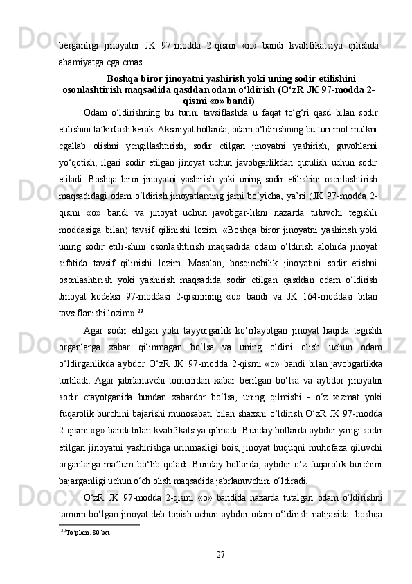 berganligi   jinoyatni   JK   97-modda   2-qismi   «n»   bandi   kvalifikatsiya   qilishda
ahamiyatga ega emas.
Boshqa biror jinoyatni yashirish yoki uning sodir  etilishini
osonlashtirish maqsadida qasddan odam  о‘ldirish (О‘zR JK 97-modda 2-
qismi «o» bandi)
Odam   о‘ldirishning   bu   turini   tavsiflashda   u   faqat   tо‘g‘ri   qasd   bi lan   sodir
etilishini ta’kidlash kerak. Aksariyat hollarda, odam о‘ldi rishning bu turi mol-mulkni
egallab   olishni   yengillashtirish,   sodir   etilgan   jinoyatni   yashirish,   guvohlarni
yо‘qotish,   ilgari   sodir   etil gan   jinoyat   uchun   javobgarlikdan   qutulish   uchun   sodir
etiladi.   Boshqa   biror   jinoyatni   yashirish   yoki   uning   sodir   etilishini   oson lashtirish
maqsadidagi odam о‘ldirish jinoyatlarning jami bо‘yicha,   ya’ni  (JK 97-modda 2-
qismi   «o»   bandi   va   jinoyat   uchun   javobgar- likni   nazarda   tutuvchi   tegishli
moddasiga   bilan)   tavsif   qilini shi   lozim.   «Boshqa   biror   jinoyatni   yashirish   yoki
uning   sodir   etili- shini   osonlashtirish   maqsadida   odam   о‘ldirish   alohida   jinoyat
si fatida   tavsif   qilinishi   lozim.   Masalan,   bosqinchilik   jinoyatini   sodir   etishni
osonlashtirish   yoki   yashirish   maqsadida   sodir   etilgan   qasddan   odam   о‘ldirish
Jinoyat   kodeksi   97-moddasi   2-qismining   «o»   bandi   va   JK   164-moddasi   bilan
tavsiflanishi lozim». 20
Agar   sodir   etilgan   yoki   tayyorgarlik   kо‘rilayotgan   jinoyat   haqida   tegishli
organlarga   xabar   qilinmagan   bо‘lsa   va   uning   oldini   olish   uchun   odam
о‘ldirganlikda   aybdor   О‘zR   JK   97-modda   2-qismi   «o»   bandi   bilan  javobgarlikka
tortiladi.   Agar   jabrlanuvchi   tomonidan   xabar   berilgan   bо‘lsa   va   aybdor   jinoyatni
sodir   etayotganida   bundan   xabardor   bо‘lsa,   uning   qilmishi   -   о‘z   xizmat   yoki
fuqarolik burchini bajarishi munosabati bilan shaxsni о‘ldirish О‘zR JK 97-modda
2-qismi «g» bandi bilan kvalifikatsiya qilinadi. Bunday hollarda  aybdor yangi sodir
etilgan jinoyatni  yashirishga urinmasligi  bois, jinoyat  huquqni muhofaza qiluvchi
organlarga ma’lum bо‘lib qola di.   Bunday  hollarda,  aybdor  о‘z  fuqarolik burchini
bajarganligi  uchun о‘ch olish maqsadida jabrlanuvchini о‘ldiradi.
О‘zR   JK   97-modda   2-qismi   «o»   bandida   nazarda   tutalgan   odam   о‘ldi rishni
tamom bо‘lgan jinoyat deb topish uchun aybdor odam о‘ldirish   natijasida: boshqa
20
To‘plam. 80-bet.
27 