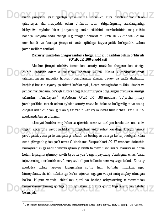 biror   jinoyatni   yashirganligi   yoki   uning   sodir   etilishini   osonlashtirgani   talab
qilinmaydi,   shu   maqsadda   odam   о‘ldi rish   sodir   etilganligining   aniklanganligi
kifoyadir.   Aybdor   biror   jinoyatning   sodir   etilishini   osonlashtirish   maq- sadida
boshqa jinoyatni sodir etishga ulgurmagan hollarda, u О‘zR   JK 97-modda 2-qismi
«o»   bandi   va   boshqa   jinoyatni   sodir   qilishga   tayyorgarlik   kо‘rganlik   uchun
javobgarlikka tortiladi.
Zaruriy mudofaa chegarasidan chetga  chiqib, qasddan odam о‘ldirish
(О‘zR JK 100-moddasi)
Mazkur   jinoyat   obektiv   tomondan   zaruriy   mudofaa   chegarasidan   chetga
chiqib,   qasddan   odam   о‘ldirishdan   iboratdir.   «О‘zR   JKning   37-moddasida   ifoda
qilingan   zarurii   mudofaa   huquqi   Fuqarolarning   shaxsi,   uy-joy   va   mulk   daxlsizligi
haqidagi konstitusiyaviy qoidalarni kafolatlaydi, fuqarolarningdavlat mulkini, dav lat va
jamoat manfaatlarini qо‘riqlash borasidagi Konstitusiyada bel gilangan burchlarni amalga
oshirishni   ta’minlaydi». 21
  Aybdorni   О‘zR   JK   100-moddasi   bо‘yicha   jinoiy
javobgarlikka   tortish uchun aybdor zaruriy mudofaa holatida bо‘lganligini va uning
chegarasidan chiqqanligini aniqlash zarur.  Zaruriy mudofaa tushunchasi О‘zR JK 37-
moddasida bayon qilingan.
«Jinoyat   kodeksining   Maxsus   qismida   nazarda   tutilgan   harakat lar   uni   sodir
etgan   shaxsning   javobgarlikka   tortilganligi   yoki   ruhiy   kasalligi   tufayli,   jinoiy
javobgarlik yoshiga tо‘lmaganligi  sababli va boshqa asoslarga kо‘ra javobgarlikdan
ozod qilinganli gidan qat’i nazar О‘zbekiston Respublikasi JK 37-moddasi doirasida
himoyalanishiga asos beruvchi ijtimoiy xavfli tajovuz hisob lanadi.  Zaruriy mudofaa
holati faqatgina ijtimoiy xavfli tajovuz yuz   bergan paytning о‘zidagina emas, balki
tajovuzning boshlanish xavfi mavjud bо‘lgan hollarda ham vujudga keladi. Zaruriy
mudofaa   holati   tajovuz   tugagandan   sо‘ng   ham   bо‘lishi   mumkin,   agar
himoyalanuvchi  ish holatlariga kо‘ra tajovuz tugagan vaqtni aniq anglay ol magan
bо‘lsa.   Hujum   vaqtida   ishlatilgan   qurol   va   boshqa   ashyolarning   tajovuzchidan
himoyalanuvchining qо‘liga о‘tib qolishining  о‘zi  ta- jovuz tugaganligidan dalolat
bermaydi.
21
O‘zbekiston Respublikasi Oliy sudi Plenumi qarorlarining to‘plami (1991-1997), 1-jild, T., Sharq.,  1997, 68-bet.
28 