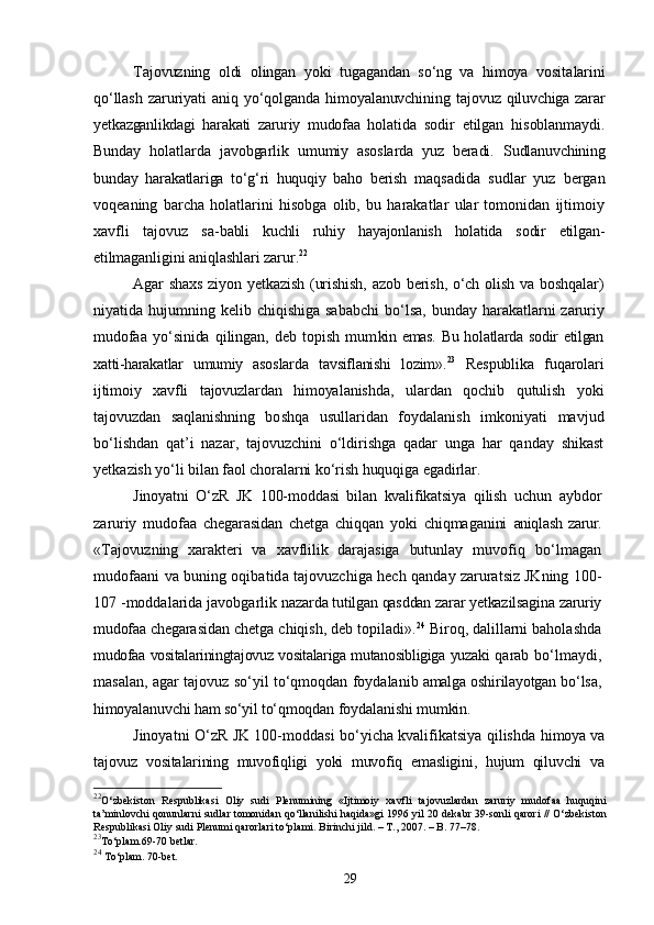 Tajovuzning   oldi   olingan   yoki   tugagandan   sо‘ng   va   himoya   vosita larini
qо‘llash   zaruriyati   aniq   yо‘qolganda   himoyalanuvchining   tajo vuz   qiluvchiga   zarar
yetkazganlikdagi   harakati   zaruriy   mudofaa   hola tida   sodir   etilgan   hisoblanmaydi.
Bunday   holatlarda   javobgarlik   umumiy   asoslarda   yuz   beradi.   Sudlanuvchining
bunday   harakatlariga   tо‘g‘ri   huquqiy   baho   berish   maqsadida   sudlar   yuz   bergan
voqeaning   barcha   holatlarini   hisobga   olib,   bu   harakatlar   ular   tomonidan   ijtimoiy
xavfli   tajovuz   sa- babli   kuchli   ruhiy   hayajonlanish   holatida   sodir   etilgan-
etilmagan ligini aniqlashlari zarur. 22
Agar shaxs ziyon yetkazish (urishish, azob berish, о‘ch olish va boshq alar)
niyatida hujumning  kelib chiqishiga  sababchi   bо‘lsa,  bunday   harakatlarni zaruriy
mudofaa   yо‘sinida   qilingan,   deb   topish   mum kin emas. Bu holatlarda sodir etilgan
xatti-harakatlar   umumiy   asos larda   tavsiflanishi   lozim». 23
  Respublika   fuqarolari
ijtimoiy   xavfli   tajovuzlardan   himoyal anishda,   ulardan   qochib   qutulish   yoki
tajovuzdan   saqlanishning   bo shqa   usullaridan   foydalanish   imkoniyati   mavjud
bо‘lishdan   qat’i   nazar,   tajovuzchini   о‘ldirishga   qadar   unga   har   qanday   shikast
yetka zish yо‘li bilan faol choralarni kо‘rish huquqiga egadirlar.
Jinoyatni   О‘zR   JK   100-moddasi   bilan   kvalifikatsiya   qilish   uchun   aybdor
zaruriy   mudofaa   chegarasidan   chetga   chiqqan   yoki   chiqmaganini   aniqlash   zarur.
«Tajovuzning   xarakteri   va   xavflilik   darajasiga   butunlay   mu vofiq   bо‘lmagan
mudofaani va buning oqibatida tajovuzchiga hech  qanday zaruratsiz JKning 100-
107 -moddalarida javobgarlik na zarda tutilgan qasddan zarar yetkazilsagina zaruriy
mudofaa chegara sidan chetga chiqish, deb topiladi». 24
 Biroq, dalillarni baholashda
mudofaa vositalariningtajovuz vositalariga mutanosibligiga yuzaki   qarab bо‘lmaydi,
masalan, agar tajovuz sо‘yil tо‘qmoqdan foydala nib amalga oshirilayotgan bо‘lsa,
himoyalanuvchi ham sо‘yil tо‘qmoqdan  foydalanishi mumkin.
Jinoyatni О‘zR JK 100-moddasi bо‘yicha kvalifikatsiya qilishda   himoya va
tajovuz   vositalarining   muvofiqligi   yoki   muvofiq   emasligini,   hujum   qiluvchi   va
22
О‘zbekiston   Respublikasi   Oliy   sudi   Plenumining   «Ijtimoiy   xavfli   tajovuzlardan   zaruriy   mudofaa   huquqini
ta’minlovchi qonunlarni sudlar tomonidan qо‘llanilishi haqida»gi 1996 yil 20 dekabr 39-sonli qarori // О‘zbekiston
Respublikasi Oliy sudi Plenumi qarorlari tо‘plami. Birinchi jild. – T., 2007. – B. 77–78.
23
To‘plam.69-70 betlar.
24
  To‘plam. 70-bet.
29 