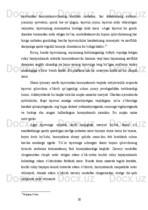 tajovuzdan   himoyalanuvchining   kuchlari   nis batini,   har   ikkalasining   yoshini,
jismoniy   quvvatini,   quroli   bor-yо‘qligini,   tajovuz   joyini,   tajovuz   sodir   etilayotgan
vaziyatni,   ta jovuzning   xususiyatini   hisobga   olish   zarur.   «Agar   tajovuz   bir   guruh
shaxslar tomonidan sodir etilgan bо‘lsa,  mudofaalanuvchi hujum qiluvchilarning har
biriga nisbatan guruh dagi barcha tajovuzchilar harakatining xususiyati va xavflilik
da rajasiga qarab tegishli himoya choralarini kо‘rishga hakli». 25
Biroq,  bunda tajovuzning, xujumning  kutilmaganligi  tufayli   vujudga kelgan
ruhiy   hayajonlanish   xrlatida   himoyalanuvchi   hamma   vaqt ham hujumning xavflilik
darajasini anglab olmasligi  va himo- yaning  tajovuzga   teng  bо‘lgan  usullarini  tanlay
olmasligiga   e’tibor   berish  kerak. Bu jihatlarni  har  bir  muayyan holda kо‘rib chiqish
zarur.
Shaxs ijtimoiy xavfli tajovuzdan himoyalanish vaqtida extiyot sizlik orqasida
tajovuz   qiluvchini   о‘ldirib   qо‘yganligi   uchun   ji noiy   javobgarlikka   tortilmasligi
lozim. Adabiyotlarda bu haqda turlicha nuqtai nazarlar mavjud. Ulardan  ayrimlarida
aytilishicha,   faqat   tajovuz   amalga   oshirilayotgan   vaqtdagina,   ya’ni   о‘ldirishga
harakat qilinayotganda, sog‘liqqa shikast yet kazilayotganda, nomusga tegilayotganda
va   boshqa   shu   singari   hollarda gina   himoyalanish   mumkin.   Bu   nuqtai   nazar
notо‘gridir.
Agar   tajovuzga   uchrash   xavfi   haqiqatda   mavjud   bо‘lsa,   shaxs   о‘z
manfaatlariga qarshi qaratilgan xavfga nisbatan zarur himoya chora- larini kо‘rmasa,
keyin   kech   bо‘lishi,   himoyalana   olmay   qolishi   mum- kin   deb   hisoblash   uchun
barcha   asoslarga   egadir.   YA’ni   tajovuzga   uchra gan   shaxs   hujum   qiluvchining
birinchi   zarbasini   kutmasdanoq   faol   himoyalanishga   haqlidir.   Zaruriy   mudofaa
chegarasidan   chiqib   sodir   etilgan   odam   о‘ldi- rishni   kuchli   ruhiy   hayajonlanish
holatidagi   odam   о‘ldirishdan   fa rklash   zarur.   Bunda   shuni   nazarda   tugish   kerakki,
kuchli ruhiy hayajon- lanish holatida odam о‘ldirish, himoyalanish maqsadida sodir
etil maydi,   demak   odam   о‘ldirish   zaruriy   mudofaa   chegarasidan   chetga   chi- qish
natijasida sodir etilmaydi.
25
To‘plam.71-bet.
30 