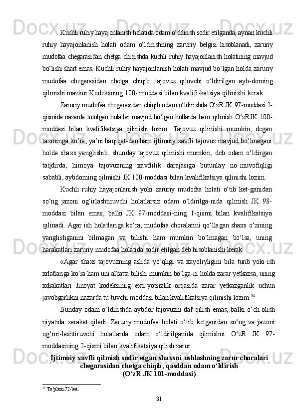 Kuchli ruhiy hayajonlanish holatida odam о‘ddirish sodir etilganda,  aynan kuchli
ruhiy   hayajonlanish   holati   odam   о‘ldirishning   zaruriy   belgisi   hisoblanadi,   zaruriy
mudofaa chegarasidan chetga chiqishda kuchli   ruhiy hayajonlanish holatining mavjud
bо‘lishi shart emas.  Kuchli ruhiy hayajonlanish holati mavjud bо‘lgan holda zaruriy
mudofaa   chegarasidan   chetga   chiqib,   tajovuz   qiluvchi   о‘ldirilgan   ayb- dorning
qilmishi mazkur Kodeksning 100- moddasi bilan kvalifi- katsiya qilinishi kerak.
Zaruriy mudofaa chegarasidan chiqib odam о‘ldirishda О‘zR JK 97- moddasi 2-
qismida nazarda tutnlgan holatlar mavjud bо‘lgan hollarda ham   qilmish О‘zRJK 100-
moddasi   bilan   kvalifikatsiya   qilinishi   lozim.   Tajovuz   qilinishi   mumkin,   degan
taxminga kо‘ra, ya’ni haqiqat- dan ham ijtimoiy xavfli tajovuz mavjud bо‘lmagani
holda   shaxs   yanglishib,   shunday   tajovuz   qilinishi   mumkin,   deb   odam   о‘ldirgan
taqdirda,   himoya   tajovuzning   xavflilik   darajasiga   butunlay   no- muvofiqligi
sababli, aybdorning qilmishi JK 100-moddasi bilan  kvalifikatsiya qilinishi lozim.
Kuchli   ruhiy   hayajonlanish   yoki   zaruriy   mudofaa   holati   о‘tib   ket- ganidan
sо‘ng   jazoni   og‘irlashtiruvchi   holatlarsiz   odam   о‘ldirilga- nida   qilmish   JK   98-
moddasi   bilan   emas,   balki   JK   97-moddasi- ning   1-qismi   bilan   kvalifikatsiya
qilinadi.   Agar ish holatlariga kо‘ra, mudofaa choralarini qо‘llagan shaxs   о‘zining
yanglishganini   bilmagan   va   bilishi   ham   mumkin   bо‘lmagan   bо‘lsa,   uning
harakatlari zaruriy mudofaa holatida sodir etilgan  deb hisoblanishi kerak.
«Agar   shaxs   tajovuzning   aslida   yо‘qligi   va   xayoliyligini   bila   turib   yoki   ish
xrlatlariga kо‘ra ham uni albatta bilishi mumkin bо‘lga- ni holda zarar yetkazsa, uning
xdrakatlari   Jinoyat   kodeksiniig   exti- yotsizlik   orqasida   zarar   yetkazganlik   uchun
javobgarlikni nazarda tu- tuvchi moddasi bilan kvalifikatsiya qilinishi lozim. 26
Bunday odam о‘ldirishda aybdor tajovuzni daf qilish emas, bal ki о‘ch olish
niyatida   xarakat   qiladi.   Zaruriy   mudofaa   holati   о‘tib   ketganidan   sо‘ng   va   jazoni
og‘mr- lashtiruvchi   holatlarda   odam   о‘ldirilganida   qilmishni   О‘zR   JK   97-
moddasining 2-qismi bilan kvalifikatsiya qilish zarur.
Ijtimoiy xavfli qilmish sodir etgan shaxsni  ushlashning zarur choralari
chegarasidan  chetga chiqib, qasddan odam о‘ldirish
(О‘zR JK 101-moddasi)
26
  To‘plam.72-bet.
31 