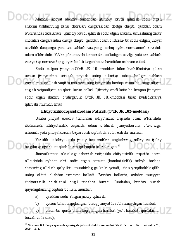 Mazkur   jinoyat   obektiv   tomondan   ijtimoiy   xavfli   qilmish   sodir   etgan
shaxsni   ushlashning   zarur   choralari   chegarasidan   chetga   chiqib,   qasddan   odam
о‘ldirishda ifodalanadi. Ijtimoiy xavfli qilmish sodir etgan shaxsni ushlashning zarur
choralari chegarasidan chetga chiqib, qasddan odam о‘ldirish- bu sodir  etilgan jinoyat
xavflilik   darajasiga   yoki   uni   ushlash   vaziyatiga   ochiq- oydin   nomutanosib   ravishda
odam о‘ldirishdir. YA’ni jabrlanuvchi to monidan bо‘ladigan xavfga yoki uni ushlash
vaziyatiga nomuvofiqligi  ayon bо‘lib turgan holda hayotidan mahrum etiladi.
Sodir   etilgan   jinoyatniО‘zR   JK   101-moddasi   bilan   kvalifikats iya   qilish
uchun   jinoyatchini   ushlash   paytida   uning   о‘limiga   sabab   bо‘lgan   ushlash
vositalarini qо‘llash vaqtida ushlovchining ixtiyori da boshqa chora bо‘lmaganligini
anglab yetganligini aniqlash lozim  bо‘ladi.  Ijtimoiy xavfi katta bо‘lmagan jinoyatni
sodir   etgan   shaxsni   о‘ldirganlik   О‘zR   JK   101-moddasi   bilan   kvalifikatsiya
qilinishi  mumkin emas.
Ehtiyotsizlik orqasidan odam о‘ldirish  (О‘zR JK 102-moddasi)
Ushbu   jinoyat   obektiv   tomondan   extiyotsizlik   orqasida   odam   о‘ldi rishda
ifodalanadi.   Ehtiyotsizlik   orqasida   odam   о‘ldirish   jinoyatkorona   о‘z-о‘ziga
ishonish yoki jinoyatkorona beparvolik oqibatida sodir etilishi  mumkin.
Yuridik     adabiyotlarda   jinoiy   beparvolikni   anglashning   salbiy   va   ijobiy
belgilarga ajratib aniqlash lozimligi haqida ta’kidlangan. 27
Jinoyatkorona   о‘z-о‘ziga   ishonish   natijasida   ehtiyotsizlik   orqasida   odam
о‘ldirishda   aybdor   о‘zi   sodir   etgan   harakat   (harakatsiz lik)   tufayli   boshqa
shaxsning   о‘ldirib   qо‘yilishi   mumkinligiga   kо‘zi   yetadi,  lekin yengiltaklik qilib,
uning   oldini   olishdan   umidvor   bо‘ladi.   Bunday   hollarda,   aybdor   muayyan
ehtiyotsizlik   qoidalarini   ongli   ravishda   buzadi.   Jumladan,   bunday   buzish
quyidagilar ning oqibati bо‘lishi mumkin.
a) qasddan sodir etilgan jinoiy qilmish;
b) qonun bilan taqiqlangan, biroq jinoyat hisoblanmaydigan  harakat;
v) biron-bir qoida bilan taqiqlangan harakat (yо‘l harakati  qoidalarini 
buzish va hrkazo);
27
 Muxtorov N.I. Jinoyat qonunida aybning ehtiyotsizlik shakli muammolari. Yurid. fan. nom. dis. … avtoref. – T., 
2009. – B. 12.
32 
