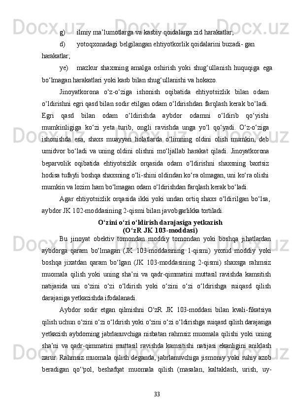 g) ilmiy ma’lumotlarga va kasbiy qoidalarga zid harakatlar;
d) yotoqxonadagi belgilangan ehtiyotkorlik qoidalarini buzadi-  gan 
harakatlar;
ye) mazkur   shaxsning   amalga   oshirish   yoki   shug‘ullanish   huquqiga   ega
bо‘lmagan harakatlari yoki kasb bilan shug‘ullanishi va hokazo. 
Jinoyatkorona   о‘z-о‘ziga   ishonish   oqibatida   ehtiyotsizlik   bilan   odam
о‘ldirishni egri qasd bilan sodir etilgan odam о‘ldirishdan  farqlash kerak bо‘ladi.
Egri   qasd   bilan   odam   о‘ldirishda   aybdor   odamni   о‘ldirib   qо‘yishi
mumkinligiga   kо‘zi   yeta   turib,   ongli   ra vishda   unga   yо‘l   qо‘yadi.   О‘z-о‘ziga
ishonishda   esa,   shaxs   muayyan   holatlarda   о‘limning   oldini   olish   mumkin,   deb
umidvor   bо‘ladi   va   uning   oldini   olishni   mо‘ljallab   harakat   qiladi.   Jinoyatkorona
beparvolik   oqibatida   ehtiyotsizlik   orqasida   odam   о‘ldirishni   shaxsning   baxtsiz
hodisa tufayli boshqa shaxsning о‘li-shini oldindan kо‘ra olmagan, uni kо‘ra olishi
mumkin va lozim ham  bо‘lmagan odam о‘ldirishdan farqlash kerak bо‘ladi.
Agar  ehtiyotsizlik orqasida ikki  yoki  undan ortiq shaxs  о‘ldi rilgan  bо‘lsa,
aybdor JK 102-moddasining 2-qismi bilan javob garlikka tortiladi.
О‘zini о‘zi о‘ldirish darajasiga yetkazish
(О‘zR JK 103-moddasi)
Bu   jinoyat   obektiv   tomondan   moddiy   tomondan   yoki   boshqa   ji hatlardan
aybdorga   qaram   bо‘lmagan   (JK   103-moddasining   1-qismi)   yoxud   moddiy   yoki
boshqa   jixatdan   qaram   bо‘lgan   (JK   103-moddasining   2-qismi)   shaxsga   rahmsiz
muomala   qilish   yoki   uning   sha’ni   va   qadr-qimmatini   muttasil   ravishda   kamsitish
natijasida   uni   о‘zini   о‘zi   о‘ldirish   yoki   о‘zini   о‘zi   о‘ldirishga   suiqasd   qilish
darajasiga  yetkazishda ifodalanadi.
Aybdor   sodir   etgan   qilmishni   О‘zR   JK   103-moddasi   bilan   kvali- fikatsiya
qilish uchun о‘zini о‘zi о‘ldirish yoki о‘zini о‘zi о‘ldirishga  suiqasd qilish darajasiga
yetkazish  aybdorning jabrlanuvchiga nisba tan   rahmsiz   muomala   qilishi   yoki   uning
sha’ni   va   qadr-qimmatini   muttasil   ravishda   kamsitishi   natijasi   ekanligini   aniklash
zarur.   Rahmsiz muomala qilish deganda, jabrlanuvchiga jismoniy yoki   ruhiy azob
beradigan   qо‘'pol,   beshafqat   muomala   qilish   (masalan,   kaltaklash,   urish,   uy-
33 