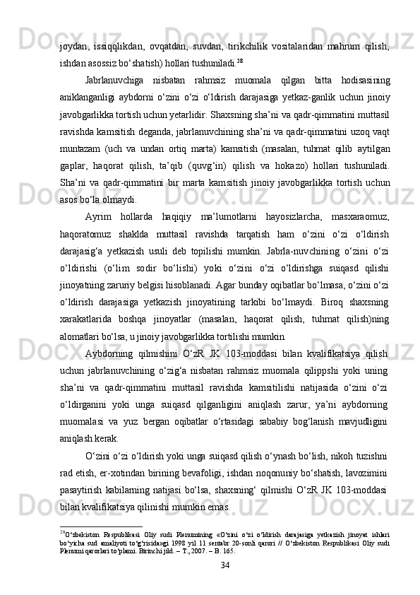 joydan,   issiqqlikdan,   ovqatdan,   suvdan,   ti rikchilik   vositalaridan   mahrum   qilish,
ishdan asossiz bо‘shatish)  hollari tushuniladi. 28
Jabrlanuvchiga   nisbatan   rahmsiz   muomala   qilgan   bitta   hodisasi ning
aniklanganligi   aybdorni   о‘zini   о‘zi   о‘ldirish   darajasiga   yetkaz- ganlik   uchun   jinoiy
javobgarlikka tortish uchun yetarlidir.  Shaxsning sha’ni va qadr-qimmatini muttasil
ravishda kamsi tish deganda, jabrlanuvchining sha’ni va qadr-qimmatini uzoq vaqt
muntazam   (uch   va   undan   ortiq   marta)   kamsitish   (masalan,   tuhmat   qilib   aytilgan
gaplar,   haqorat   qilish,   ta’qib   (quvg‘in)   qilish   va   hoka zo)   hollari   tushuniladi.
Sha’ni   va   qadr-qimmatini   bir   marta   kam sitish   jinoiy   javobgarlikka   tortish   uchun
asos bо‘la olmaydi.
Ayrim   hollarda   haqiqiy   ma’lumotlarni   hayosizlarcha,   masxarao muz,
haqoratomuz   shaklda   muttasil   ravishda   tarqatish   ham   о‘zini   о‘zi   о‘ldirish
darajasig‘a   yetkazish   usuli   deb   topilishi   mumkin.   Jabrla- nuvchining   о‘zini   о‘zi
о‘ldirishi   (о‘lim   sodir   bо‘lishi)   yoki   о‘zini   о‘zi   о‘ldirishga   suiqasd   qilishi
jinoyatning zaruriy belgisi hisoblanadi. Agar bunday oqibatlar bо‘lmasa, о‘zini о‘zi
о‘ldirish   daraja siga   yetkazish   jinoyatining   tarkibi   bо‘lmaydi.   Biroq   shaxsning
xara katlarida   boshqa   jinoyatlar   (masalan,   haqorat   qilish,   tuhmat   qili sh)ning
alomatlari bо‘lsa, u jinoiy javobgarlikka tortilishi mumkin.
Aybdorning   qilmishini   О‘zR   JK   103-moddasi   bilan   kvalifikatsiya   qilish
uchun   jabrlanuvchining   о‘zig‘a   nisbatan   rahmsiz   muomala   qilippshi   yoki   uning
sha’ni   va   qadr-qimmatini   muttasil   ravishda   kamsitilishi   natijasida   о‘zini   о‘zi
о‘ldirganini   yoki   unga   suiqasd   qilganligini   aniqlash   zarur,   ya’ni   aybdorning
muomalasi   va   yuz   bergan   oqibatlar   о‘rtasidagi   sababiy   bog‘lanish   mavjudligini
aniq lash kerak.
О‘zini о‘zi о‘ldirish yoki unga suiqasd qilish о‘ynash bо‘lish, nikoh  tuzishni
rad etish, er-xotindan birining bevafoligi, ishdan noqonu niy bо‘shatish, lavozimini
pasaytirish   kabilarning   natijasi   bо‘lsa,   shaxsning‘   qilmishi   О‘zR   JK   103-moddasi
bilan kvalifikatsiya qili nishi mumkin emas.
28
О‘zbekiston   Respublikasi   Oliy   sudi   Plenumining   «О‘zini   о‘zi   о‘ldirish   darajasiga   yetkazish   jinoyat   ishlari
bо‘yicha   sud   amaliyoti   tо‘g‘risida»gi   1998   yil   11   sentabr   20-sonli   qarori   //   О‘zbekiston   Respublikasi   Oliy   sudi
Plenumi qarorlari tо‘plami. Birinchi jild. – T., 2007. – B. 165.
34 