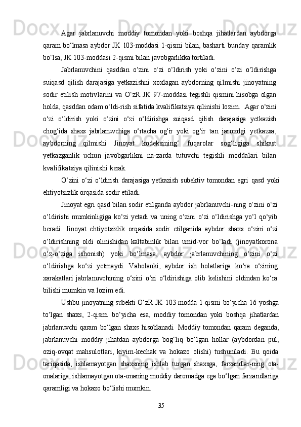 Agar   jabrlanuvchi   moddiy   tomondan   yoki   boshqa   jihatlardan   ayb dorga
qaram bо‘lmasa aybdor JK 103-moddasi  1-qismi  bilan, bashar ti   bunday   qaramlik
bо‘lsa, JK 103-moddasi 2-qismi bilan javob garlikka tortiladi.
Jabrlanuvchini   qasddan   о‘zini   о‘zi   о‘ldirish   yoki   о‘zini   о‘zi   о‘ldi rishga
suiqasd   qilish   darajasiga   yetkazishni   xoxlagan   aybdorning   qilmishi   jinoyatning
sodir   etilish   motivlarini   va   О‘zR   JK   97- moddasi  tegishli  qismini  hisobga olgan
holda, qasddan odam о‘ldi- rish sifatida kvalifikatsiya qilinishi lozim.   Agar о‘zini
о‘zi   о‘ldirish   yoki   о‘zini   о‘zi   о‘ldirishga   suiqasd   qilish   darajasiga   yetkazish
chog‘ida   shaxs   jabrlanuvchiga   о‘rtacha   og‘ir   yoki   og‘ir   tan   jaroxdgi   yetkazsa,
aybdorning   qilmishi   Jinoyat   kodeksining‘   fuqarolar   sog‘ligiga   shikast
yetkazganlik   uchun   javobgarlikni   na- zarda   tutuvchi   tegishli   moddalari   bilan
kvalifikatsiya qilinishi  kerak.
О‘zini   о‘zi   о‘ldirish   darajasiga   yetkazish   subektiv   tomondan   egri   qasd   yoki
ehtiyotsizlik orqasida sodir etiladi.
Jinoyat egri qasd bilan sodir etilganda aybdor jabrlanuvchi- ning о‘zini о‘zi
о‘ldirishi   mumkinligiga   kо‘zi   yetadi   va   uning   о‘zini   о‘zi   о‘ldirishga   yо‘l   qо‘yib
beradi.   Jinoyat   ehtiyotsizlik   orqasida   sodir   etilganida   aybdor   shaxs   о‘zini   о‘zi
о‘ldirishning   oldi   olinishidan   kaltabinlik   bilan   umid- vor   bо‘ladi   (jinoyatkorona
о‘z-о‘ziga   ishonish)   yoki   bо‘lmasa,   aybdor   jabrlanuvchining   о‘zini   о‘zi
о‘ldirishga   kо‘zi   yetmaydi.   Vaholanki,   aybdor   ish   holatlariga   kо‘ra   о‘zining
xarakatlari   jabrlanuvchining   о‘zini   о‘zi   о‘ldirishiga   olib   kelishini   oldindan   kо‘ra
bilishi mum kin va lozim edi.
Ushbu jinoyatning subekti  О‘zR JK 103-modda 1-qismi  bо‘yicha 16   yoshga
tо‘lgan   shaxs,   2-qismi   bо‘yicha   esa,   moddiy   tomondan   yoki   boshqa   jihatlardan
jabrlanuvchi   qaram   bо‘lgan   shaxs   hisoblanadi.   Moddiy   tomondan   qaram   deganda,
jabrlanuvchi   moddiy   jihatdan   aybdorga   bog‘liq   bо‘lgan   hollar   (aybdordan   pul,
oziq-ovqat   mahsu lotlari,   kiyim-kechak   va   hokazo   olishi)   tushuniladi.   Bu   qoida
ta riqasida,   ishlamayotgan   shaxsning   ishlab   turgan   shaxsga,   farzandlar-ning   ota-
onalariga, ishlamayotgan ota-onaning moddiy daromadga ega  bо‘lgan farzandlariga
qaramligi va hokazo bо‘lishi mumkin.
35 