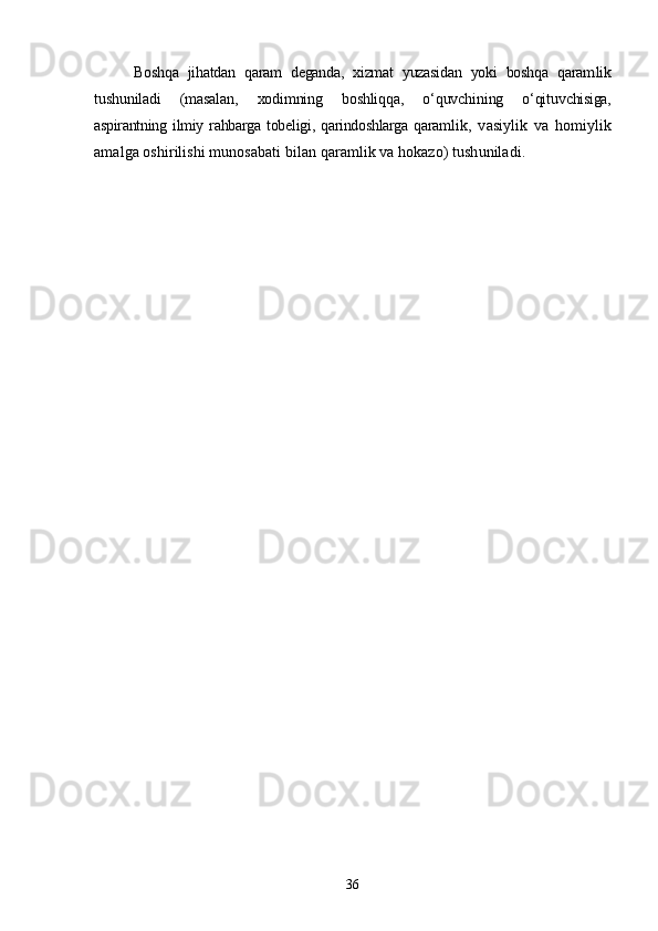 Boshqa   jihatdan   qaram   deganda,   xizmat   yuzasidan   yoki   boshqa   qaram lik
tushuniladi   (masalan,   xodimning   boshliqqa,   о‘quvchining   о‘qituv chisiga,
aspirantning  ilmiy  rahbarga  tobeligi,  qarindoshlarga  qaram lik,   vasiylik   va   homiylik
amalga oshirilishi munosabati bilan qaramlik va hokazo) tushuniladi. 
36 