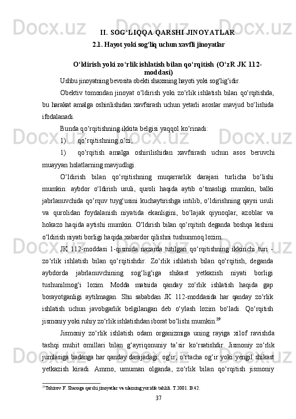 II. SOG‘LIQQA QARSHI JINOYATLAR
2.1.  Hayot yoki sog‘liq uchun xavfli  jinoyatlar
О‘ldirish yoki zо‘rlik ishlatish bilan qо‘rqitish  (О‘zR JK 112-
moddasi)
Ushbu jinoyatning bevosita obekti shaxsning hayoti yoki sog‘lig‘idir.
Obektiv tomondan jinoyat   о‘ldirish  yoki   zо‘rlik ishlatish   bilan   qо‘rqitishda,
bu harakat  amalga oshirilishidan xavfsirash  uchun yetarli   asoslar   mavjud   bо‘lishida
ifodalanadi.
Bunda qо‘rqitishning ikkita belgisi yaqqol kо‘rinadi:
1) qо‘rqitishning о‘zi;
1) qо‘rqitish   amalga   oshirilishidan   xavfsirash   uchun   asos   beruvchi
muayyan holatlarning mavjudligi.
О‘ldirish   bilan   qо‘rqitishning   muqarrarlik   darajasi   turlicha   bо‘lishi
mumkin:   aybdor   о‘ldirish   usuli,   quroli   haqida   aytib   о‘tmas ligi   mumkin,   balki
jabrlanuvchida qо‘rquv tuyg‘usini kuchaytirishg a intilib, о‘ldirishning qaysi usuli
va   qurolidan   foydalanish   niyatida   ekanligini,   bо‘lajak   qiynoqlar,   azoblar   va
hokazo   haqida   aytishi   mumkin.   О‘ldirish   bilan   qо‘rqitish   deganda   boshqa   kishini
о‘ldirish niyati  borligi haqida xabardor qilishni tushunmoq lozim.
JK   112-moddasi   1-qismida   nazarda   tutilgan   qо‘rqitishning   ik kinchi   turi   -
zо‘rlik   ishlatish   bilan   qо‘rqitishdir.   Zо‘rlik   ishlatish   bilan   qо‘rqitish,   deganda
aybdorda   jabrlanuv chining   sog‘lig‘iga   shikast   yetkazish   niyati   borligi
tushunilmog‘i   lo zim.   Modda   matnida   qanday   zо‘rlik   ishlatish   haqida   gap
borayotganli gi   aytilmagan.   Shu   sababdan   JK   112-moddasida   har   qanday   zо‘rlik
ishlatish   uchun   javobgarlik   belgilangan   deb   о‘ylash   lozim   bо‘ladi.   Qо‘rqitish
jismoniy yoki ruhiy zо‘rlik ishlatishdan iborat bо‘li shi mumkin. 29
Jismoniy   zо‘rlik   ishlatish   odam   organizmiga   uning   rayiga   xi lof   ravishda
tashqi   muhit   omillari   bilan   g‘ayriqonuniy   ta’sir   kо‘rsatishdir.   Jismoniy   zо‘rlik
jumlasiga badanga har qanday dara jadagi: og‘ir, о‘rtacha og‘ir yoki yengil shikast
yetkazish   kiradi.   Ammo,   umuman   olganda,   zо‘rlik   bilan   qо‘rqitish   jismoniy
29
Tohirov F. Shaxsga qarshi jinoyatlar va ularning yuridik tahlili. T.2001. B. 42 .
37 
