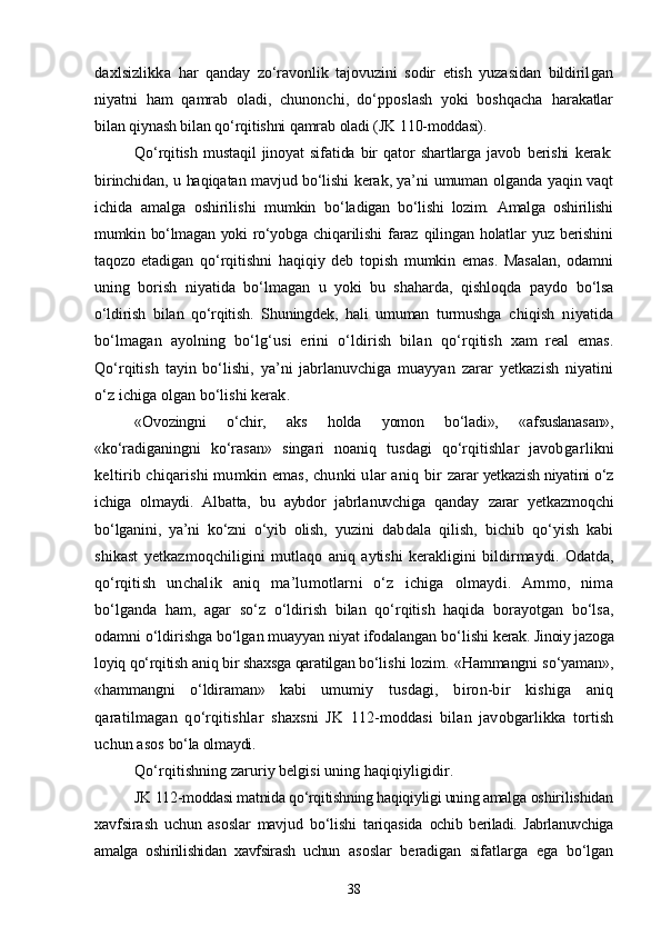 daxlsizlikka   har   qanday   zо‘ravonlik   tajovuzini   sodir   etish   yuzasidan   bildiril gan
niyatni   ham   qamrab   oladi,   chunonchi,   dо‘pposlash   yoki   boshqacha   harakatlar
bilan qiynash bilan qо‘rqitishni qamrab oladi (JK 110- moddasi).
Qо‘rqitish   mustaqil   jinoyat   sifatida   bir   qator   shartlarga   javob   berishi   kerak:
birinchidan, u haqiqatan mavjud bо‘lishi kerak, ya’ni   umuman olganda yaqin vaqt
ichida   amalga   oshirilishi   mumkin   bо‘la digan   bо‘lishi   lozim.   Amalga   oshirilishi
mumkin bо‘lmagan yoki  rо‘yob ga  chiqarilishi   faraz   qilingan   holatlar  yuz  berishini
taqozo   etadi gan   qо‘rqitishni   haqiqiy   deb   topish   mumkin   emas.   Masalan,   odamni
uning   borish   niyatida   bо‘lmagan   u   yoki   bu   shaharda,   qishloqda   paydo   bо‘lsa
о‘ldirish   bilan   qо‘rqitish.   Shuningdek,   hali   umuman   turmushga   chiqish   niyatida
bо‘lmagan   ayolning   bо‘lg‘usi   erini   о‘ldirish   bilan   qо‘rqitish   xam   real   emas.
Qо‘rqitish   tayin   bо‘lishi,   ya’ni   jabrlanuvchiga   muayyan   zarar   yet kazish   niyatini
о‘z ichiga olgan bо‘lishi kerak.
«Ovozingni   о‘chir,   aks   holda   yomon   bо‘ladi»,   «afsuslanasan»,
«kо‘ra diganingni   kо‘rasan»   singari   noaniq   tusdagi   qо‘rqitishlar   javob garlikni
keltirib chiqarishi  mumkin emas, chunki ular aniq bir   zarar yetkazish niyatini о‘z
ichiga   olmaydi.   Albatta,   bu   aybdor   jabrla nuvchiga   qanday   zarar   yetkazmoqchi
bо‘lganini,   ya’ni   kо‘zni   о‘yib   olish,   yuzini   dabdala   qilish,   bichib   qо‘yish   kabi
shikast   yetkazmoqchiligi ni   mutlaqo   aniq   aytishi   kerakligini   bildirmaydi.   Odatda,
qо‘rqi tish   unchalik   aniq   ma’lumotlarni   о‘z   ichiga   olmaydi.   Ammo,   nima
bо‘lganda   ham,   agar   sо‘z   о‘ldirish   bilan   qо‘rqitish   haqida   borayotgan   bо‘lsa,
odamni о‘ldirishga bо‘lgan muayyan niyat ifodalangan bо‘lishi  kerak.  Jinoiy jazoga
loyiq qо‘rqitish aniq bir shaxsga qaratilgan bо‘li shi lozim. «Hammangni sо‘yaman»,
«hammangni   о‘ldiraman»   kabi   umu miy   tusdagi,   biron-bir   kishiga   aniq
qaratilmagan   qо‘rqitishlar   shaxsni   JK   112-moddasi   bilan   javobgarlikka   tortish
uchun asos  bо‘la olmaydi.
Qо‘rqitishning zaruriy belgisi uning haqiqiyligidir.
JK 112-moddasi matnida qо‘rqitishning haqiqiyligi uning amalga  oshirilishidan
xavfsirash   uchun   asoslar   mavjud   bо‘lishi   tariqasida   ochib   beriladi.   Jabrlanuvchiga
amalga   oshirilishidan   xavfsirash   uchun   asoslar   beradigan   sifatlarga   ega   bо‘lgan
38 
