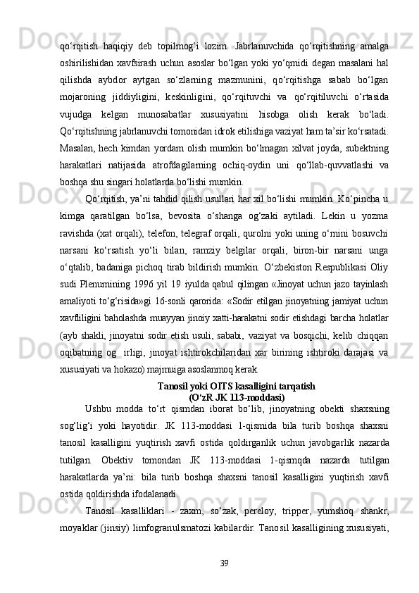 qо‘rqitish   haqiqiy   deb   topilmog‘i   lozim.   Jabrlanuvchida   qо‘rqitishning   amalga
oshirilishi dan   xavfsirash   uchun   asoslar   bо‘lgan   yoki   yо‘qmidi   degan   masalani   hal
qilishda   aybdor   aytgan   sо‘zlarning   mazmunini,   qо‘rqitishga   sabab   bо‘lgan
mojaroning   jiddiyligini,   keskinligini,   qо‘rqituvchi   va   qо‘rqitiluvchi   о‘rtasida
vujudga   kelgan   munosabatlar   xususiyatini   hisobga   olish   kerak   bо‘ladi.
Qо‘rqitishning jabrlanuvchi tomonidan idrok etilishiga vaziyat ham ta’sir kо‘rsatadi.
Masalan,   hech   kimdan   yordam   olish   mumkin   bо‘lmagan   xilvat   joyda,   subektning
harakatla ri   natijasida   atrofdagilarning   ochiq-oydin   uni   qо‘llab-quvvatla shi   va
boshqa shu singari holatlarda bо‘lishi mumkin.
Qо‘rqitish, ya’ni tahdid qilish usullari har xil bо‘lishi  mumkin.   Kо‘pincha   u
kimga   qaratilgan   bо‘lsa,   bevosita   о‘shanga   og‘zaki   aytila di.   Lekin   u   yozma
ravishda (xat orqali), telefon, telegraf orqali, qurolni yoki uning о‘rnini bosuvchi
narsani   kо‘rsatish   yо‘li   bilan,   ramziy   belgilar   orqali,   biron-bir   narsani   unga
о‘qtalib,   badaniga   pichoq   tirab   bildirish   mumkin.   О‘zbekiston   Respublikasi   Oliy
sudi   Plenumining   1996   yil   19   iyulda qabul qilingan «Jinoyat  uchun jazo tayinlash
amaliyoti tо‘g‘risida»gi  16-sonli  qarorida:  «Sodir  etilgan jinoyatning jamiyat uchun
xavfliligini baholashda muayyan jinoiy xatti-harakatni sodir etishd agi barcha holatlar
(ayb   shakli,   jinoyatni   sodir   etish   usuli,   sababi,   vaziyat   va   bosqichi,   kelib   chiqqan
oqibatning   og irligi,   jinoyat   ishtirokchilaridan   xar   birining   ishtiroki   darajasi   va
xususiyati va  hokazo) majmuiga asoslanmoq kerak. 
Tanosil yoki OITS kasalligini tarqatish
(О‘zR JK 113-moddasi)
Ushbu   modda   tо‘rt   qismdan   iborat   bо‘lib,   jinoyatning   obekti   shaxsning
sog‘lig‘i   yoki   hayotidir.   JK   113-moddasi   1-qismida   bila   turib   boshqa   shaxsni
tanosil   kasalligini   yuqtirish   xavfi   ostida   qoldirganlik   uchun   javobgar lik   nazarda
tutilgan.   Obektiv   tomondan   JK   113-moddasi   1-qismqda   nazarda   tutilgan
harakatlarda   ya’ni:   bila   turib   boshqa   shaxsni   tanosil   kasalligini   yuqtirish   xavfi
ostida qoldirishda ifodalanadi.
Tanosil   kasalliklari   -   zaxm,   sо‘zak,   pereloy,   tripper,   yumshoq   shankr,
moyaklar (jinsiy) limfogranulsmatozi kabilardir. Tano sil kasalligining xususiyati,
39 