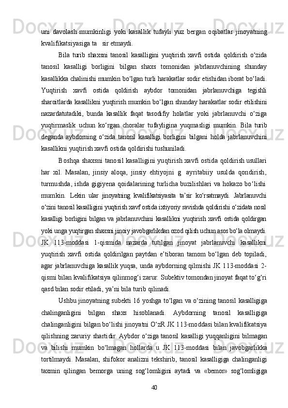 uni   davolash   mumkinligi   yoki   kasal lik   tufayli   yuz   bergan   oqibatlar   jinoyatning
kvalifikatsiyasiga  ta sir etmaydi.
Bila   turib   shaxsni   tanosil   kasalligini   yuqtirish   xavfi   ostida   qoldirish   о‘zida
tanosil   kasalligi   borligini   bilgan   shaxs   tomoni dan   jabrlanuvchining   shunday
kasallikka chalinishi mumkin bо‘lgan  turli harakatlar sodir etishidan iborat bо‘ladi.
Yuqtirish   xavfi   ostida   qoldirish   aybdor   tomonidan   jabrlanuvchiga   tegishli
sharoit larda kasallikni yuqtirish mumkin bо‘lgan shunday harakatlar sodir   etilishini
nazardatutadiki,   bunda   kasallik   faqat   tasodifiy   holat lar   yoki   jabrlanuvchi   о‘ziga
yuqtirmaslik   uchun   kо‘rgan   choralar   tu fayligina   yuqmasligi   mumkin.   Bila   turib
deganda   aybdorning   о‘zida   tanosil   kasalligi   borligi ni   bilgani   holda   jabrlanuvchini
kasallikni yuqtirish xavfi ostida qoldirishi tushuniladi.
Boshqa shaxsni tanosil kasalligini yuqtirish xavfi ostida  qoldirish usullari
har   xil.   Masalan,   jinsiy   aloqa,   jinsiy   ehti yojni   g ayritabiiy   usulda   qondirish,	

turmushda, ishda gigiyena qoidalarining turlicha buzilishlari va hokazo bо‘lishi
mumkin.   Lekin   ular   jinoyatning   kvalifikatsiyasita   ta’sir   kо‘rsatmaydi.   Jabr lanuvchi
о‘zini tanosil kasalligini yuqtirish xavf ostida ixtiyoriy ravishda qoldirishi о‘zidata nosil
kasalligi borligini bilgan va jabrla nuvchini kasallikni  yuqtirish xavfi ostida qoldirgan
yoki unga yuqtir gan shaxsni jinoiy javobgarlikdan ozod qilish uchun asos bо‘la olmaydi.
JK   113-moddasi   1-qismida   nazarda   tutilgan   jinoyat   jabrlanuvchi   kasallikni
yuqtirish   xavfi   ostida   qoldirilgan   paytdan   e’tiboran   tamom   bо‘lgan   deb   topiladi,
agar jabrlanuvchiga kasallik yuqsa,   unda aybdorning qilmishi JK 113-moddasi 2-
qismi bilan kvalifikatsiya qilinmog‘i zarur.  Subektiv tomondan jinoyat faqat tо‘g‘ri
qasd bilan sodir etila di, ya’ni bila turib qilinadi.
Ushbu jinoyatning subekti 16 yoshga tо‘lgan va о‘zining tanosil   kasalligiga
chalinganligini   bilgan   shaxs   hisoblanadi.   Aybdorning   tanosil   kasalligiga
chalinganligini bilgan bо‘lishi jinoyatni О‘zR  JK 113-moddasi bilan kvalifikatsiya
qilishning zaruriy sharti dir.   Aybdor о‘ziga tanosil kasalligi yuqqanligini bilmagan
va   bili shi   mumkin   bо‘lmagan   hollarda   u   JK   113-moddasi   bilan   javobgar likka
tortilmaydi.   Masalan,   shifokor   analizni   tekshirib,   tanosil   kasalligiga   chalinganligi
taxmin   qilingan   bemorga   uning   sog‘lom ligini   aytadi   va   «bemor»   sog‘lomligiga
40 