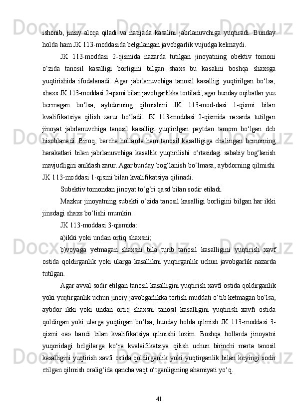 ishonib,   jinsiy   aloqa   qiladi   va   natijada   kasalini   jabrlanuvchiga   yuqtiradi.   Bunday
holda ham  JK 113-moddasida belgilangan javobgarlik vujudga kelmaydi.
JK   113-moddasi   2-qismida   nazarda   tutilgan   jinoyatning   obek tiv   tomoni
о‘zida   tanosil   kasalligi   borligini   bilgan   shaxs   bu   ka salini   boshqa   shaxsga
yuqtirishida   ifodalanadi.   Agar   jabrlanuvchiga   tanosil   kasalligi   yuqtirilgan   bо‘lsa,
shaxs  JK 113-moddasi 2-qismi bilan javobgarlikka tortiladi, agar bunday  oqibatlar yuz
bermagan   bо‘lsa,   aybdorning   qilmishini   JK   113-mod- dasi   1-qismi   bilan
kvalifikatsiya   qilish   zarur   bо‘ladi.   JK   113-moddasi   2-qismida   nazarda   tutilgan
jinoyat   jabrlanuv chiga   tanosil   kasalligi   yuqtirilgan   paytdan   tamom   bо‘lgan   deb
hisob lanadi. Biroq, barcha hollarda ham  tanosil  kasalligiga  chalingan   bemorning
harakatlari   bilan   jabrlanuvchiga   kasallik   yuqtirilishi   о‘rtasidagi   sababiy   bog‘lanish
mavjudligini aniklash zarur. Agar bun day bog‘lanish bо‘lmasa, aybdorning qilmishi
JK 113-moddasi 1- qismi bilan kvalifikatsiya qilinadi.
Subektiv tomondan jinoyat tо‘g‘ri qasd bilan sodir etiladi.
Mazkur jinoyatning subekti о‘zida tanosil kasalligi borligi ni bilgan har ikki
jinsdagi shaxs bо‘lishi mumkin.
JK 113-moddasi 3-qismida:
a) ikki yoki undan ortiq shaxsni;
b) voyaga   yetmagan   shaxsni   bila   turib   tanosil   kasalligini   yuqtir ish   xavf
ostida   qoldirganlik   yoki   ularga   kasallikni   yuqtirganlik   uchun   javobgarlik   nazarda
tutilgan.
Agar avval sodir etilgan tanosil kasalligini yuqtirish xavfi  ostida qoldirganlik
yoki yuqtirganlik uchun jinoiy javobgarlikka tortish muddati о‘tib ketmagan bо‘lsa,
aybdor   ikki   yoki   undan   ortiq   shaxsni   tanosil   kasalligini   yuqtirish   xavfi   ostida
qoldirgan   yoki   ularga   yuqtirgan   bо‘lsa,   bunday   holda   qilmish   JK   113-moddasi   3-
qismi   «a»   bandi   bilan   kvalifikatsiya   qilinishi   lozim.   Boshqa   hol larda   jinoyatni
yuqoridagi   belgilarga   kо‘ra   kvalaifikatsiya   qilish   uchun   birinchi   marta   tanosil
kasalligini yuqtirish xavfi ostida qol dirganlik yoki  yuqtirganlik bilan keyingi sodir
etilgan qilmish  oralig‘ida qancha vaqt о‘tganligining ahamiyati yо‘q.
41 