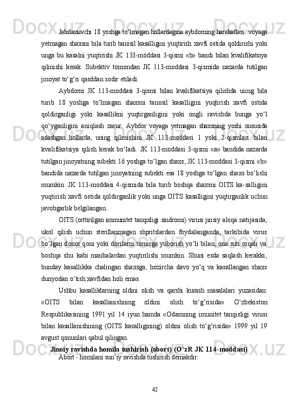 Jabrlanuvchi 18 yoshga tо‘lmagan hollardagina aybdorning harakatla ri: voyaga
yetmagan shaxsni bila turib tanosil kasalligini yuqtirish   xavfi ostida qoldirishi yoki
unga   bu   kasalni   yuqtirishi   JK   133- moddasi  3-qismi  «b»  bandi  bilan  kvalifikatsiya
qilinishi   kerak.   Subektiv   tomondan   JK   113-moddasi   3-qismida   nazarda   tutilgan
jinoyat tо‘g‘ri qasddan sodir etiladi.
Aybdorni   JK   113-moddasi   3-qismi   bilan   kvalifikatsiya   qilishda   uiing   bila
turib   18   yoshga   tо‘lmagan   shaxsni   tanosil   kasalligini   yuqtirish   xavfi   ostida
qoldirganligi   yoki   kasallikni   yuqtirganli gini   yoki   ongli   ravishda   bunga   yо‘l
qо‘yganligini   aniqlash   zarur.   Aybdor   voyaga   yetmagan   shaxsning   yoshi   xususida
adashgan   hollarda,   uning   qilmishini   JK   113-moddasi   1   yoki   2-qismlari   bilan
kvalifikats iya  qilish   kerak   bо‘ladi.   JK 113-moddasi  3-qismi  «a» bandida nazarda
tutilgan jinoyat ning subekti 16 yoshga tо‘lgan shaxs, JK 113-moddasi 3-qismi «b»
bandida nazarda tutilgan jinoyatning subekti  esa 18 yoshga tо‘lgan   shaxs bо‘lishi
mumkin.   JK   113-moddasi   4-qismida   bila   turib   boshqa   shaxsni   OITS   ka- salligini
yuqtirish xavfi ostida qoldirganlik yoki unga OITS  kasalligini yuqtirganlik uchun
javobgarlik belgilangan.
OITS (orttirilgan immunitet tanqisligi sindromi) virusi jin siy aloqa natijasida,
ukol   qilish   uchun   sterillanmagan   shpritslar dan   foydalanganda,   tarkibida   virus
bо‘lgan donor qoni yoki dorilarni tomirga yuborish yо‘li bilan, ona suti orqali va
boshqa   shu   kabi   manbalardan   yuqtirilishi   mumkin.   Shuni   esda   saqlash   kerak ki,
bunday   kasallikka   chalingan   shaxsga,   hozircha   davo   yо‘q   va   kasallangan   shaxs
dunyodan о‘tish xavfidan holi emas.
Ushbu   kasalliklarning   oldini   olish   va   qarshi   kurash   masalalari   yuzasidan:
«OITS   bilan   kasallanishning   oldini   olish   tо‘g‘risida»   О‘zbekiston
Respublikasining   1991   yil   14   iyun   hamda   «Odamning   imunitet   tanqisligi   virusi
bilan   kasallanishining   (OITS   kasalligining)   oldini   olish   tо‘g‘risida»   1999   yil   19
avgust qonunlari  qabul qilingan.
Jinoiy ravishda homila tushirish (abort)  (О‘zR JK 114-moddasi)
Abort - homilani sun’iy ravishda tushirish demakdir.
42 