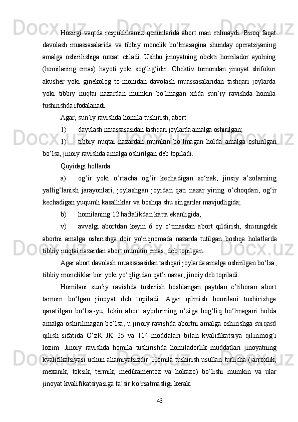 Hozirgi   vaqtda   respublikamiz   qonunlarida   abort   man   etilmaydi.   Biroq   faqat
davolash   muassasalarida   va   tibbiy   monelik   bо‘lmasagina   shunday   operatsiyaning
amalga   oshirilishiga   ruxsat   etiladi.   Ushbu   jinoyatning   obekti   homilador   ayolning
(homilaning   emas)   hayoti   yoki   sog‘lig‘idir.   Obektiv   tomondan   jinoyat   shifokor
akusher   yoki   ginekolog   to-monidan   davolash   muassasalaridan   tashqari   joylarda
yoki   tibbiy   nuqtai   nazardan   mumkin   bо‘lmagan   xrlda   sun’iy   ravishda   homila
tushirishda ifodalanadi.
Agar, sun’iy ravishda homila tushirish, abort:
1) dayulash muassasasidan tashqari joylarda amalga oshirilgan;
1) tibbiy   nuqtai   nazardan   mumkin   bо‘lmagan   holda   amalga   oshirilgan
bо‘lsa, jinoiy ravishda amalga oshirilgan deb topiladi.
Quyidagi hollarda:
a) og‘ir   yoki   о‘rtacha   og‘ir   kechadigan   sо‘zak,   jinsiy   a’zolarning
yallig‘lanish   jarayonlari,   joylashgan   joyidan   qati   nazar   yiring   о‘choqdari,   og‘ir
kechadigan yuqumli kasalliklar va boshqa shu singa rilar mavjudligida;
b) homilaning 12 haftalikdan katta ekanligida;
v) avvalgi   abortdan   keyin   6   oy   о‘tmasdan   abort   qildirish,   shu ningdek
abortni   amalga   oshirishga   doir   yо‘riqnomada   nazarda   tutil gan   boshqa   holatlarda
tibbiy nuqtai nazardan abort mumkin emas,  deb topilgan.
Agar abort davolash muassasasidan tashqari joylarda amalga oshi rilgan bо‘lsa,
tibbiy moneliklar bor yoki yо‘qligidan qat’i nazar,  jinoiy deb topiladi.
Homilani   sun’iy   ravishda   tushirish   boshlangan   paytdan   e’ti boran   abort
tamom   bо‘lgan   jinoyat   deb   topiladi.   Agar   qilmish   homilani   tushirishga
qaratilgan   bо‘lsa-yu,   lekin   abort   aybdor ning   о‘ziga   bog‘liq   bо‘lmagani   holda
amalga oshirilmagan bо‘lsa, u  jinoiy ravishda abortni amalga oshirishga suiqasd
qilish   sifa tida   О‘zR   JK   25   va   114-moddalari   bilan   kvalifikatsiya   qilin mog‘i
lozim.   Jinoiy   ravishda   homila   tushirishda   homiladorlik   muddatlari   jinoyatning
kvalifikatsiyasi uchun ahamiyatsizdir. Homila tushirish usullari turlicha (jarroxlik,
mexanik,   tok sik,   termik,   medikamentoz   va   hokazo)   bо‘lishi   mumkin   va   ular
jinoyat kvalifikatsiyasiga ta’sir kо‘rsatmasligi kerak.
43 