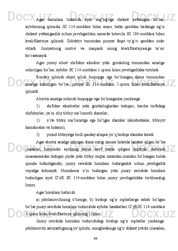 Agar   homilani   tushirish   ayol   sog‘lig‘iga   shikast   yetkazgan   bо‘lsa,
aybdorning   qilmishi   JK   114-moddasi   bilan   emas,   balki   qasddan   badanga   og‘ir
shikast yetkazganlik uchun javobgarlikni nazarda tutuvchi JK 104-moddasi bilan
kvalifikatsiya   qilinadi.   Subektiv   tomondan   jinoyat   faqat   tо‘g‘ri   qasddan   sodir
etiladi.   Jinoyatning   motivi   va   maqsadi   uning   kvalifikatsiyasiga   ta’sir
kо‘rsatmaydi.
Agar   jinoiy   abort   shifokor   akusher   yoki   ginekolog   tomonidan   amalga
oshirilgan bо‘lsa, aybdor JK 114-moddasi 1-qismi bilan  javobgarlikka tortiladi.
Bunday   qilmish   abort   qilish   huquqiga   ega   bо‘lmagan   shaxs   tomo nidan
amalga   oshirilgan   bо‘lsa,   jinoyat   JK   114-moddasi   2-qismi   bilan   kvalifikatsiya
qilinadi.
Abortni amalga oshirish huquqiga ega bо‘lmaganlar jumlasiga:
1) shifokor   akusherlar   yoki   ginekologlardan   tashqari,   barcha   toi fadagi
shifokorlar, ya’ni oliy tibbiy ma’lumotli shaxslar;
1) о‘rta   tibbiy   ma’lumotga   ega   bо‘lgan   shaxslar   (akusherkalar,   tib biyot
hamshiralar va hokazo);
2) yoxud tibbiyotga hech qanday aloqasi yо‘q boshqa shaxslar kiradi.
Agar abortni amalga oshirgan shaxs oxirgi zarurat holatida harakat  qilgan bо‘lsa
(masalan,   homilador   ayolning   hayoti   xavf   ostida   qolgani   taqdirda,   davolash
muassasasidan tashqari joyda yoki tibbiy nuqtai   nazardan mumkin bо‘lmagan holda
qomila   tushirilganda),   jinoiy   ravishda   homilani   tushirganlik   uchun   javobgarlik
vujudga   kelmaydi.   Homilasini   о‘zi   tushirgan   yoki   jinoiy   ravishda   homilasi
tushi rilgan   ayol   О‘zR   JK   114-moddasi   bilan   jinoiy   javobgarlikka   tor tilmasligi
lozim.
Agar homilani tushirish:
a)   jabrlanuvchining   о‘limiga;   b)   boshqa   og‘ir   oqibatlarga   sabab   bо‘lgan
bо‘lsa jinoiy ravishda homilani tushirishda aybdor harakat lari О‘zRJK 114-moddasi
3-qismi bilan kvalifikatsiya qilinmog‘i  lozim.
Jinoiy   ravishda   homilani   tushirishdagi   boshqa   og‘ir   oqibatlar   jumlasiga:
jabrlanuvchi salomatligining yо‘qolishi, uningbadaniga  og‘ir shikast yetishi (masalan,
44 