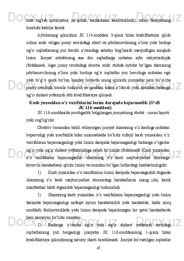 bola   tug‘ish   qobiliyatini   yо‘qotish,   bacha donni   kesibtashlash),   ruhiy   faoliyatning
buzilishi kabilar kiradi.
Aybdorning   qilmishini   JK   114-moddasi   3-qismi   bilan   kvalifikatsiya   qilish
uchun   sodir   etilgan   jinoiy   ravishdagi   abort   va   jabrla nuvchining   о‘limi   yoki   boshqa
og‘ir   oqibatlarning   yuz   berishi   о‘rtasida gi   sababiy   bog‘lanish   mavjudligini   aniqlash
lozim.   Jinoyat   subekti ning   ana   shu   oqibatlarga   nisbatan   aybi   extiyotsizliqda
ifodalanadi.   Agar   jinoiy   ravishdagi   abortni   sodir   etishda   aybdor   bо‘lgan   shax sning
jabrlanuvchining   о‘limi   yoki   boshqa   og‘ir   oqibatlar   yuz   beri shiga   nisbatan   egri
yoki tо‘g‘ri qasdi bо‘lsa, bunday hollarda uning   qilmishi jinoyatlar jami bо‘yicha
jinoiy ravishda homila tushi rish va qasddan odam о‘ldirish yoki qasddan badanga
og‘ir shikast  yetkazish deb kvalifikatsiya qilinadi.
Kasb yuzasidan о‘z vazifalarini lozim  darajada bajarmaslik (О‘zR
JK 116-moddasi)
JK 116-moddasida javobgarlik belgilangan jinoyatning obekti - inson hayoti
yoki sog‘lig‘idir.
Obektiv tomondan tahlil etilayotgan jinoyat shaxsning о‘z kas biga nisbatan
beparvoligi yoki insofsizlik bilan munosabatda bо‘li shi   tufayli   kasb   yuzasidan   о‘z
vazifalarini bajarmaganligi yoki lozim darajada bajarmaganligi badanga о‘rgacha
og‘ir yoki og‘ir shi kast yetkazilishiga sabab bо‘lishda ifodalanadi.  Kasb yuzasidan
о‘z   vazifalarini   bajarmaganlik   -shaxsning   о‘z   kasb   majburiyatlari   doirasiga
kiruvchi harakatlarni qilishi lozim va mumkin bо‘lgan hollardagi harakatsizligidir.
1) Kasb yuzasidan о‘z vazifalarini lozim darajada bajarmaganlik deganda
shaxsning   о‘z   kasb   majburiyatlari   doirasidagi   harakatlarini   uning   ishi,   kasbi
manfaatlari talab etganidek bajarmaganligi tushuniladi.
1) Shaxsning   kasb   yuzasidan   о‘z   vazifalarini   bajarmaganligi   yoki   lozim
darajada   bajarmaganligi   nafaqat   ayrim   harakatsizlik   yoki   harakatda,   balki   uzoq
muddatli   faoliyatsizlikda   yoki   lozim   darajada   bajarilmagan   bir   qator   harakatlarda
ham namoyon bо‘lishi mumkin.
2) Badanga   о‘rtacha   og‘ir   yoki   og‘ir   shikast   yetkazish   tarzidagi
oqibatlarning   yuz   berganligi   jinoyatni   JK   116-moddasining   1-qismi   bilan
kvalifikatsiya qilinishining zaruriy sharti hisoblanadi. Jinoyat kо‘rsatilgan oqibatlar
45 