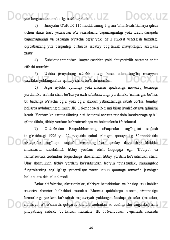 yuz bergach tamom bо‘lgan deb topiladi.
3) Jinoyatni О‘zR JK 116-moddasining 1-qismi bilan kvalifikatsiya qilish
uchun   shaxs   kasb   yuzasidan   о‘z   vazifalarini   bajarmaganligi   yoki   lozim   darajada
bajarmaganligi   va   badanga   о‘rtacha   og‘ir   yoki   og‘ir   shikast   yetkazish   tarzidagi
oqibatlarning   yuz   berganligi   о‘rtasida   sababiy   bog‘lanish   mavjudligini   aniqlash
zarur.
4) Subektiv   tomondan   jinoyat   qasddan   yoki   ehtiyotsizlik   orqasida   sodir
etilishi mumkin.
5) Ushbu   jinoyatning   subekti   о‘ziga   kasbi   bilan   bog‘liq   muayyan
vazifalar yuklangan har qanday shaxs bо‘lishi mumkin.
6) Agar   aybdor   qonunga   yoki   maxsus   qoidalarga   muvofiq   bemorga
yordam kо‘rsatishi shart bо‘lsa-yu uzrli sababsiz unga yordam kо‘rsatmagan bо‘lsa,
bu   badanga   о‘rtacha   og‘ir   yoki   og‘ir   shikast   yetkazilishiga   sabab   bо‘lsa,   bunday
hollarda aybdorning qilmishi JK 116-modda-si 2-qismi bilan kvalifikatsiya qilinishi
kerak. Yordam kо‘rsatmaslikning о‘zi bemorni asossiz ravishda kasalxonaga qabul
qilmaslikda, tibbiy yordam kо‘rsatmasliqsa va hokazolarda ifodalanadi.
7) О‘zbekiston   Respublikasining   «Fuqarolar   sog‘lig‘ini   saqlash
tо‘g‘risida»gi   1996   yil   29   avgustda   qabul   qilingan   qonuyailiig   30-moddasida
«Fuqarolar   sog‘liqni   saqlash   tizimining   har   qanday   davolash-profilaktika
muassasida   shoshilinch   tibbiy   yordam   olish   huquqiga   ega.   Tibbiyot   va
farmatsevtika   xodimlari   fuqarolarga   shoshilinch   tibbiy   yordam   kо‘rsatishlari   shart.
Ular   shoshilinch   tibbiy   yordam   kо‘rsa tishdan   bо‘yin   tovlaganlik,   shuningdek
fuqarolarning   sog‘lig‘iga   yetkazilgan   zarar   uchun   qonunga   muvofiq   javobgar
bо‘ladilar» deb  ta’kidlanadi.
Bular   shifokorlar,   akusherkalar,   tibbiyot   hamshiralari   va   boshqa   shu   kabilar
shunday   shaxslar   bо‘lishlari   mumkin.   Maxsus   qoidalarga   binoan,   zimmasiga
bemorlarga   yordam   kо‘rsa tish   majburiyati   yuklangan   boshqa   shaxslar   (masalan,
militsiya,  о‘t   о‘chirish, qutqaruv xizmati xodimlari va boshqa shu singarilar) ham
jinoyatning   subekti   bо‘lishlari   mumkin.   JK   116-moddasi   2-qismida   nazarda
46 