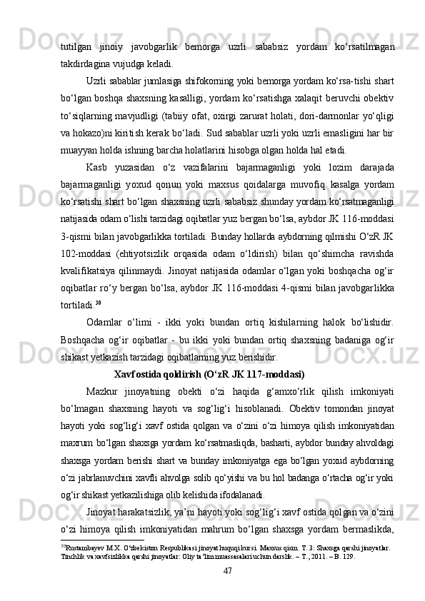 tutilgan   jinoiy   javobgar lik   bemorga   uzrli   sababsiz   yordam   kо‘rsatilmagan
takdirdagina vu judga keladi.
Uzrli sabablar jumlasiga shifokorning yoki bemorga yordam kо‘rsa- tishi shart
bо‘lgan boshqa shaxsning kasalligi, yordam kо‘rsatishga xalaqit beruvchi obektiv
tо‘siqlarning mavjudligi (tabiiy ofat,   oxirgi zarurat holati, dori-darmonlar yо‘qligi
va hokazo)ni kiri tish kerak bо‘ladi.  Sud sabablar uzrli yoki uzrli emasligini har bir
muayyan holda  ishning barcha holatlarini hisobga olgan holda hal etadi.
Kasb   yuzasidan   о‘z   vazifalarini   bajarmaganligi   yoki   lozim   dara jada
bajarmaganligi   yoxud   qonun   yoki   maxsus   qoidalarga   muvofiq   kasalga   yordam
kо‘rsatishi shart bо‘lgan shaxsning uzrli sababsiz shun day yordam kо‘rsatmaganligi
natijasida odam о‘lishi tarzidagi oqibat lar yuz bergan bо‘lsa, aybdor JK 116-moddasi
3-qismi bilan javob garlikka tortiladi.   Bunday hollarda aybdorning qilmishi О‘zR JK
102-moddasi   (ehti yotsizlik   orqasida   odam   о‘ldirish)   bilan   qо‘shimcha   ravishda
kvali fikatsiya qilinmaydi. Jinoyat natijasida odamlar о‘lgan yoki boshqacha og‘ir
oqibatlar   rо‘y bergan bо‘lsa,  aybdor JK 116-moddasi  4-qismi  bilan javobgar likka
tortiladi. 30
Odamlar   о‘limi   -   ikki   yoki   bundan   ortiq   kishilarning   halok   bо‘lishidir.
Boshqacha   og‘ir   oqibatlar   -   bu   ikki   yoki   bundan   ortiq   shaxsning   badaniga   og‘ir
shikast yetkazish tarzidagi oqibatlarning yuz berishi dir.
Xavf ostida qoldirish  (О‘zR JK 117-moddasi)
Mazkur   jinoyatning   obekti   о‘zi   haqida   g‘amxо‘rlik   qilish   imkoniyati
bо‘lmagan   shaxsning   hayoti   va   sog‘lig‘i   hisoblanadi.   Obektiv   tomondan   jinoyat
hayoti   yoki   sog‘lig‘i   xavf   ostida   qolgan   va   о‘zini   о‘zi   himoya   qilish   imkoniyatidan
maxrum bо‘lgan shaxsga yordam   kо‘rsatmasliqda, basharti, aybdor bunday ahvoldagi
shaxsga  yordam  berishi  shart  va bunday imkoniyatga ega bо‘lgan yoxud aybdorning
о‘zi jabrla nuvchini xavfli ahvolga solib qо‘yishi va bu hol badanga о‘rtacha og‘ir yoki
og‘ir shikast yetkazilishiga olib kelishida ifodalanadi.
Jinoyat harakatsizlik, ya’ni hayoti yoki sog‘lig‘i xavf ostida qol gan va о‘zini
о‘zi   himoya   qilish   imkoniyatidan   mahrum   bо‘lgan   shaxsga   yordam   bermaslikda,
30
Rustambayev M.X. О‘zbekiston Respublikasi jinoyat huquqi kursi.   Maxsus qism. T. 3: Shaxsga qarshi jinoyatlar. 
Tinchlik va xavfsizlikka qarshi jinoyatlar: Oliy ta’lim muassasalari uchun darslik. – T., 2011. – B. 129.
47 
