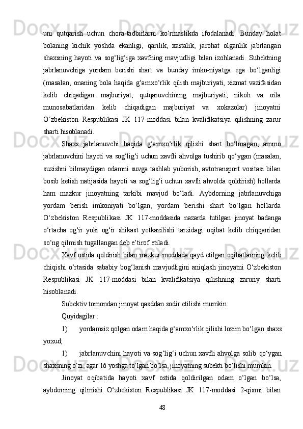 uni   qutqarish   uchun   chora-tadbirlarni   kо‘rmas likda   ifodalanadi.   Bunday   holat
bolaning   kichik   yoshda   ekanligi,   qarilik,   xastalik,   jarohat   olganlik   jabrlangan
shaxsning   hayoti   va   sog‘lig‘iga   xavfning   mavjudligi   bilan   izohlanadi.   Subektning
jabrlanuvchiga   yordam   berishi   shart   va   bunday   imko- niyatga   ega   bо‘lganligi
(masalan,   onaning  bola  haqida   g‘amxо‘rlik   qilish majburiyati, xizmat  vazifasidan
kelib   chiqadigan   majburi yat,   qutqaruvchining   majburiyati,   nikoh   va   oila
munosabatlaridan   kelib   chiqadigan   majburiyat   va   xokazolar)   jinoyatni
О‘zbekiston   Respublikasi   JK   117-moddasi   bilan   kvalifikatsiya   qilishning   za rur
sharti hisoblanadi.
Shaxs   jabrlanuvchi   haqida   g‘amxо‘rlik   qilishi   shart   bо‘lmagan,   ammo
jabrlanuvchini  hayoti va sog‘lig‘i uchun xavfli ahvolga tushirib   qо‘ygan   (masalan,
suzishni  bilmaydigan odamni  suvga tashlab  yuborish, avtotransport  vositasi  bilan
bosib ketish natijasida hayoti   va sog‘lig‘i uchun xavfli ahvolda qoldirish) hollarda
ham   mazkur   jinoyatning   tarkibi   mavjud   bо‘ladi.   Aybdorning   jabrlanuvchiga
yordam   berish   imkoniyati   bо‘lgan,   yor dam   berishi   shart   bо‘lgan   hollarda
О‘zbekiston   Respublikasi   JK   117-moddasida   nazarda   tutilgan   jinoyat   badanga
о‘rtacha   og‘ir   yoki   og‘ir   shikast   yetkazilishi   tarzidagi   oqibat   kelib   chiqqanidan
sо‘ng qil mish tugallangan deb e’tirof etiladi.
Xavf ostida qoldirish bilan mazkur moddada qayd etilgan oqibat larning   kelib
chiqishi   о‘rtasida   sababiy   bog‘lanish   mavjudligini   aniqlash   jinoyatni   О‘zbekiston
Respublikasi   JK   117-moddasi   bilan   kvalifikatsiya   qilishning   zaruriy   sharti
hisoblanadi.
Subektiv tomondan jinoyat qasddan sodir etilishi mumkin.
Quyidagilar :
1) yordamsiz qolgan odam haqida g‘amxо‘rlik qilishi lozim bо‘lgan  shaxs
yoxud;
1) jabrlanuvchini hayoti va sog‘lig‘i uchun xavfli ahvolga solib  qо‘ygan
shaxsning о‘zi, agar 16 yoshga tо‘lgan bо‘lsa, jinoyatning subekti  bо‘lishi mumkin.
Jinoyat   oqibatida   hayoti   xavf   ostida   qoldirilgan   odam   о‘lgan   bо‘lsa,
aybdorning   qilmishi   О‘zbekiston   Respublikasi   JK   117-mod dasi   2-qismi   bilan
48 