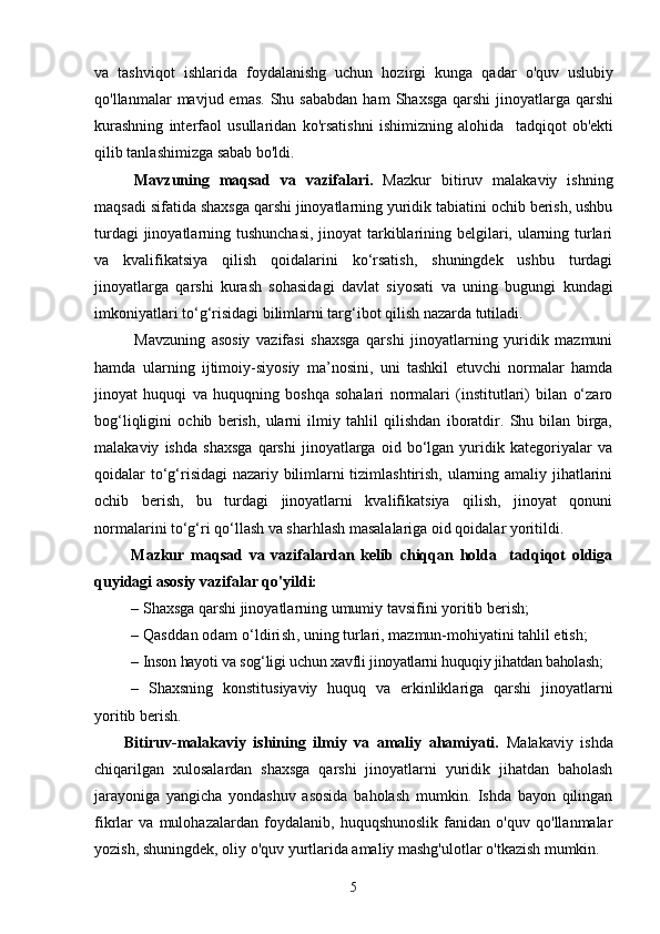va   tаshviqot   ishlarida   foydalanishg   uchun   hozirgi   kunga   qadar   o'quv   uslubiy
qo'llanmalar   mavjud  emas.   Shu  sababdan  ham  Shaxsga  qarshi  jinoyatlarga  qarshi
kurashning   interfaol   usullaridan   ko'rsatishni   ishimizning   alohida     tadqiqot   ob'ekti
qilib tanlashimizga sabab bo'ldi.
Mavzuning   maqsad   va   vazifalari.   Mazkur   bitiruv   malakaviy   ishning
maqsadi sifatida shaxsga qarshi jinoyatlarning yuridik tabiatini ochib berish, ushbu
turdagi  jinoyatlarning tushunchasi,  jinoyat tarkiblarining belgilari, ularning turlari
va   kvalifikatsiya   qilish   qoidalarini   kо‘rsatish,   shuningdek   ushbu   turdagi
jinoyatlarga   qarshi   kurash   sohasidagi   davlat   siyosati   va   uning   bugungi   kundagi
imkoniyatlari tо‘g‘risidagi bilimlarni targ‘ibot qilish nazarda tutiladi. 
Mavzuning   asosiy   vazifasi   shaxsga   qarshi   jinoyatlarning   yuridik   mazmuni
hamda   ularning   ijtimoiy-siyosiy   ma’nosini,   uni   tashkil   etuvchi   normalar   hamda
jinoyat   huquqi   va   huquqning   boshqa   sohalari   normalari   (institutlari)   bilan   о‘zaro
bog‘liqligini   ochib   berish,   ularni   ilmiy   tahlil   qilishdan   iboratdir.   Shu   bilan   birga,
malakaviy   ishda   shaxsga   qarshi   jinoyatlarga   oid   bо‘lgan   yuridik   kategoriyalar   va
qoidalar tо‘g‘risidagi nazariy bilimlarni tizimlashtirish, ularning amaliy jihatlarini
ochib   berish,   bu   turdagi   jinoyatlarni   kvalifikatsiya   qilish,   jinoyat   qonuni
normalarini tо‘g‘ri qо‘llash va sharhlash masalalariga oid qoidalar yoritildi.
Mazkur   maqsad   va   vazifalardan   kelib   chiqqan   holda     tadqiqot   oldiga
quyidagi asosiy vazifalar qo'yildi:
– Shaxsga qarshi jinoyatlarning umumiy tavsifini yoritib berish;
–  Qasddan odam о‘ldirish , uning turlari, mazmun-mohiyatini tahlil etish;
–  Inson hayoti va sog‘ligi uchun xavfli  jinoyatlarni huquqiy jihatdan baholash ;
–   Shaxsning   konstitusiyaviy   huquq   va   erkinliklariga   qarshi   jinoyatlarni
yoritib berish.
Bitiruv-malakaviy   ishining   ilmiy   va   amaliy   ahamiyati.   Malakaviy   ishda
chiqarilgan   xulosalardan   shaxsga   qarshi   jinoyatlarni   yuridik   jihatdan   baholash
jarayoniga   yangicha   yondashuv   asosida   baholash   mumkin.   Ishda   bayon   qilingan
fikrlar   va   mulohazalardan   foydalanib,   huquqshunoslik   fanidan   o'quv   qo'llanmalar
yozish, shuningdek, oliy o'quv yurtlarida amaliy mashg'ulotlar o'tkazish mumkin.
5 