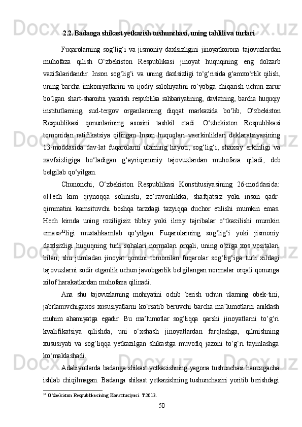 2.2. Badanga shikast yetkazish tushunchasi, uning tahlili va turlari
Fuqarolarning   sog‘lig‘i   va   jismoniy   daxlsizligini   jinoyatkorona   tajovuzlardan
muhofaza   qilish   О‘zbekiston   Respublikasi   jinoyat   huquqining   eng   dolzarb
vazifalaridandir.   Inson   sog‘lig‘i   va   uning   daxlsizligi   tо‘g‘risida   g‘amxо‘rlik   qilish,
uning  barcha   imkoniyatlari ni   va   ijodiy   salohiyatini   rо‘yobga   chiqarish   uchun   zarur
bо‘lgan   shart- sharoitni   yaratish   respublika   rahbariyatining,   davlatning,   barcha   huquqiy
institutlarning,   sud-tergov   organlarining   diqqat   markazida   bо‘lib,   О‘zbekiston
Respublikasi   qonunlarining   asosini   tashkil   etadi.   О‘zbekiston   Respublikasi
tomonidan   ratifikatsiya   qilingan   Inson   huquqlari   vaerkinliklari   deklaratsiyasining
13-moddasida   dav- lat   fuqarolarni   ularning   hayoti,   sog‘lig‘i,   shaxsiy   erkinligi   va
xavfsizligiga   bо‘ladigan   g‘ayriqonuniy   tajovuzlardan   muhofaza   qiladi,   deb
belgilab qо‘yilgan.
Chunonchi,   О‘zbekiston   Respublikasi   Konstitusiyasining   26-mod dasida:
«Hech   kim   qiynoqqa   solinishi,   zо‘ravonlikka,   shafqatsiz   yoki   inson   qadr-
qimmatini   kamsituvchi   boshqa   tarzdagi   tazyiqqa   du chor   etilishi   mumkin   emas.
Hech   kimda   uning   roziligisiz   tibbiy   yoki   ilmiy   tajribalar   о‘tkazilishi   mumkin
emas» 31
ligi   mustahkamlab   qо‘yilgan.   Fuqarolarning   sog‘lig‘i   yoki   jismoniy
daxlsizligi   huquqning   turli   sohalari   normalari   orqali,   uning   о‘ziga   xos   vositalari
bilan,   shu   jumladan   jinoyat   qonuni   tomonilan   fuqarolar   sog‘lig‘iga   turli   xildagi
tajovuzlarni sodir etganlik uchun javobgarlik bel gilangan normalar orqali qonunga
xilof harakatlardan muhofaza  qilinadi.
Ana   shu   tajovuzlarning   mohiyatini   ochib   berish   uchun   ularning   obek- tini,
jabrlanuvchigaxos   xususiyatlarni   kо‘rsatib   beruvchi   barcha   ma’ lumotlarni aniklash
muhim   ahamiyatga   egadir.   Bu   ma’lumotlar   sog‘liqqa   qarshi   jinoyatlarni   tо‘g‘ri
kvalifikatsiya   qilishda,   uni   о‘xshash   ji noyatlardan   farqlashga,   qilmishning
xususiyati   va   sog‘liqqa   yetkazilgan   shikastga   muvofiq   jazoni   tо‘g‘ri   tayinlashga
kо‘maklashadi.
Adabiyotlarda badanga shikast yetkazishning yagona tushunchasi hanuz gacha
ishlab   chiqilmagan.   Badanga  shikast  yetkazishning tushunchasini  yoritib berishdagi
31
  О‘zbekiston Respublikasining Konstitusiyasi. T.2013.
50 