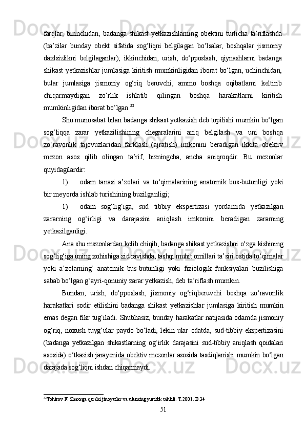 far qlar,   birinchidan,   badanga   shikast   yetkazishlarning   obektini   turli cha   ta’riflashda
(ba’zilar   bunday   obekt   sifatida   sog‘liqni   belgila gan   bо‘lsalar,   boshqalar   jismoniy
daxlsizlikni   belgilaganlar);   ikkinchidan,   urish,   dо‘pposlash,   qiynashlarni   badanga
shikast  yetkazishl ar   jumlasiga   kiritish   mumkinligidan  iborat   bо‘lgan,   uchinchidan,
bular   jumlasiga   jismoniy   og‘riq   beruvchi,   ammo   boshqa   oqibatlarni   keltirib
chiqarmaydigan   zо‘rlik   ishlatib   qilingan   boshqa   harakat larni   kiritish
mumkinligidan iborat bо‘lgan. 32
Shu munosabat bilan badanga shikast yetkazish deb topilishi mumkin bо‘lgan
sog‘liqqa   zarar   yetkazilishining   chegaralarini   aniq   belgi lash   va   uni   boshqa
zо‘ravonlik   tajovuzlaridan   farklash   (ajratish)   imkonini   beradigan   ikkita   obektiv
mezon   asos   qilib   olingan   ta’rif,   bizningcha,   ancha   aniqroqdir.   Bu   mezonlar
quyidagilardir:
1) odam   tanasi   a’zolari   va   tо‘qimalarining   anatomik   bus-butun ligi   yoki
bir meyorda ishlab turishining buzilganligi;
1) odam   sog‘lig‘iga,   sud   tibbiy   ekspertizasi   yordamida   yetkazilgan
zararning   og‘irligi   va   darajasini   aniqlash   imkonini   beradigan   zararning
yetkazilganligi.
Ana shu mszonlardan kelib chiqib, badanga shikast yetkazishni о‘zga  kishining
sog‘lig‘iga uning xohishiga zid ravishda, tashqi muhit omil lari ta’siri ostida tо‘qimalar
yoki   a’zolarning‘   anatomik   bus-butun ligi   yoki   fiziologik   funksiyalari   buzilishiga
sabab bо‘lgan g‘ayri- qonuniy zarar yetkazish, deb ta’riflash mumkin.
Bundan,   urish,   dо‘pposlash,   jismoniy   og‘riqberuvchi   boshqa   zо‘ravonlik
harakatlari   sodir   etilishini   badanga   shikast   yetkazishlar   jumlasiga   kiritish   mumkin
emas degan fikr tug‘iladi. Shubhasiz,   bunday harakatlar natijasida odamda jismoniy
og‘riq,   noxush   tuyg‘ular   paydo   bо‘ladi,   lekin   ular   odatda,   sud-tibbiy   ekspertizasini
(ba danga   yetkazilgan   shikastlarning   og‘irlik   darajasini   sud-tibbiy   aniq lash   qoidalari
asosida) о‘tkazish jarayonida obektiv mezonlar asosida   tasdiqlanishi mumkin bо‘lgan
darajada sog‘liqni ishdan chiqarmaydi.
32
Tohirov F. Shaxsga qarshi jinoyatlar va ularning yuridik tahlili. T.2001. B.34
51 