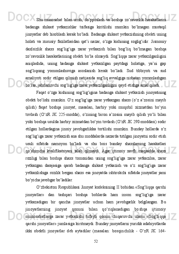 Shu   munosabat   bilan   urish,   dо‘pposlash   va   boshqa   zо‘ravonlik   hara katlarini
badanga   shikast   yetkazishlar   toifasiga   kiritilishi   mum kin   bо‘lmagan   mustaqil
jinoyatlar deb hisoblash kerak bо‘ladi.   Badanga shikast yetkazishning obekti uning
holati   va   xususiy   fazilatlaridan   qat’i   nazar,   о‘zga   kishining   soglig‘idir.   Jismoniy
daxlsizlik   shaxs   sog‘lig‘iga   zarar   yetkazish   bilan   bog‘liq   bо‘lmagan   boshqa
zо‘ravonlik harakatlarining obekti bо‘la olmaydi. Sog‘liqqa zarar yetkazilganligini
aniqlashda,   uning   badanga   shikast   yetkazilgan   paytdagi   holatiga,   ya’ni   gap
sog‘liqning   yomonlashu viga   asoslanish   kerak   bо‘ladi.   Sud   tibbiyoti   va   sud
amaliyoti sodir   etilgan qilmish natijasida sog‘liq avvalgiga nisbatan yomonlashgan
bо‘lsa, jabrlanuvchi sog‘lig‘iga zarar yetkazilganligini qayd etishga  amal qiladi.
Faqat   о‘zga   kishining   sog‘lig‘igina   badanga   shikast   yetkazish   ji noyatining
obekti bо‘lishi  mumkin. О‘z sog‘lig‘iga zarar yetkazgan shaxs   (о‘z   a’zosini   mayib
qilish)   faqat   boshqa   jinoyat,   masalan,   harbiy   yoki   muqobil   xizmatdan   bо‘yin
tovlash   (О‘zR   JK   225-modda),   о‘zi ning   biron   a’zosini   mayib   qilish   yо‘li   bilan
yoki boshqa usulda  harbiy xizmatdan bо‘yin tovlash (О‘zR JK 290-moddasi) sodir
etilgan   hollardagina   jinoiy   javobgarlikka   tortilishi   mumkin.   Bunday   hollarda   о‘z
sog‘lig‘iga zarar yetkazish ana shu moddalarda  nazarda tutilgan jinoyatni sodir etish
usuli   sifatida   namoyon   bо‘ladi   va   shu   bois   bunday   shaxslarning   harakatlari
qо‘shimcha   kvalifikats iyani   talab   qilmaydi.   Agar   ijtimoiy   xavfli   maqsadda   shaxs
rozili gi   bilan   boshqa   shaxs   tomonidan   uning   sog‘lig‘iga   zarar   yetkazilsa,   zarar
yetkazgan   darajasiga   qarab   badanga   shikast   yetkazish   va   о‘z   sog‘li g‘iga   zarar
yetkazilishiga   rozilik   bergan   shaxs   esa   jinoyatda   ishtirokchi   sifatida   jinoyatlar   jami
bо‘yicha javobgar bо‘ladilar.
О‘zbekiston Respublikasi  Jinoyat kodeksining II bobidan «Sog‘ liqqa qarshi
jinoyatlar»   dan   tashqari   boshqa   boblarda   ham   inson   sog‘lig‘iga   zarar
yetkazadigan   bir   qancha   jinoyatlar   uchun   ham   javob garlik   belgilangan.   Bu
jinoyatlarning   jinoyat   qonuni   bilan   qо‘riqlanadigan   bo shqa   ijtimoiy
munosabatlarga   zarar   yetkazishi   tufayli   qonun   chiqaruvchi   ularni   «Sog‘liqqa
qarshi jinoyatlar» jumlasiga ki ritmaydi. Bunday jinoyatlarni yuridik adabiyotlarda
ikki   obekt li   jinoyatlar   deb   aytadilar   (masalan:   bosqinchilik   -   О‘zR   JK   164-
52 