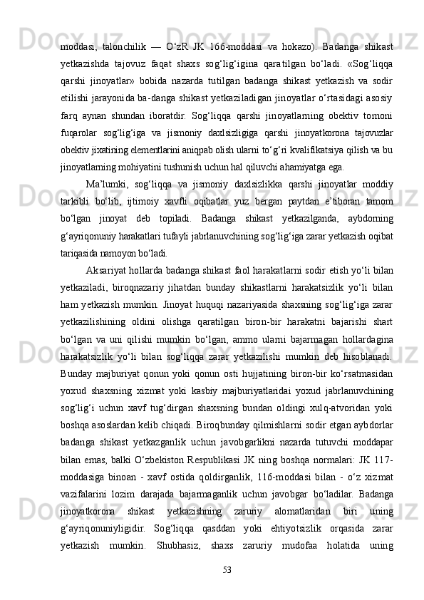 moddasi,   talonchilik   —   О‘zR   JK   166-moddasi   va   hokazo).   Ba danga   shikast
yetkazishda   tajovuz   faqat   shaxs   sog‘lig‘igina   qara tilgan   bо‘ladi.   «Sog‘liqqa
qarshi   jinoyatlar»   bobida   nazarda   tu tilgan   badanga   shikast   yetkazish   va   sodir
etilishi jarayonida ba- danga shikast yetkaziladigan jinoyatlar о‘rtasidagi asosiy
farq   aynan   shundan   iboratdir.   Sog‘liqqa   qarshi   jinoyatlarning   obektiv   tomoni
fuqarolar   sog‘lig‘iga   va   jismoniy   daxlsizligiga   qarshi   jinoyat korona   tajovuzlar
obektiv jixatining elementlarini aniqpab olish  ularni tо‘g‘ri kvalifikatsiya qilish va bu
jinoyatlarning mohiyatini tushunish uchun hal qiluvchi ahamiyatga ega.
Ma’lumki,   sog‘liqqa   va   jismoniy   daxlsizlikka   qarshi   jinoyat lar   moddiy
tarkibli   bо‘lib,   ijtimoiy   xavfli   oqibatlar   yuz   bergan   paytdan   e’tiboran   tamom
bо‘lgan   jinoyat   deb   topiladi.   Badanga   shikast   yetkazilganda,   aybdorning
g‘ayriqonuniy harakat lari tufayli jabrlanuvchining sog‘lig‘iga zarar yetkazish oqibat
ta riqasida namoyon bо‘ladi.
Aksariyat hollarda badanga shikast faol harakatlarni sodir  etish yо‘li bilan
yetkaziladi,   biroqnazariy   jihatdan   bunday   shikastlarni   harakatsizlik   yо‘li   bilan
ham   yetkazish   mumkin.  Jinoyat   huquqi   nazariyasida   shaxsning   sog‘lig‘iga  zarar
yetkazilishining   oldini   olishga   qaratilgan   biron-bir   harakatni   bajarishi   shart
bо‘lgan   va   uni   qilishi   mumkin   bо‘lgan,   ammo   ularni   bajarmagan   hollardagina
harakatsizlik   yо‘li   bilan   sog‘liqqa   zarar   yetkazilishi   mumkin   deb   hisoblanadi.
Bunday   majburiyat   qonun   yoki   qonun   osti   hujjatining   biron-bir   kо‘rsatmasidan
yoxud   shaxsning   xiz mat   yoki   kasbiy   majburiyatlaridai   yoxud   jabrlanuvchining
sog‘lig‘i   uchun   xavf   tug‘dirgan   shaxsning   bundan   oldingi   xulq-atvoridan   yoki
boshqa asoslardan kelib chiqadi. Biroqbunday qilmishlarni  sodir etgan aybdorlar
badanga   shikast   yetkazganlik   uchun   javob garlikni   nazarda   tutuvchi   moddapar
bilan   emas,   balki   О‘zbekiston   Respublikasi   JK   ning   boshqa   normalari:   JK   117-
moddasiga   bi noan   -   xavf   ostida   qoldirganlik,   116-moddasi   bilan   -   о‘z   xiz mat
vazifalarini   lozim   darajada   bajarmaganlik   uchun   javobgar   bо‘ladilar.   Badanga
jinoyatkorona   shikast   yetkazishning   zaruriy   alo matlaridan   biri   uning
g‘ayriqonuniyligidir.   Sog‘liqqa   qasddan   yoki   ehtiyotsizlik   orqasida   zarar
yetkazish   mumkin.   Shubhasiz,   shaxs   zaruriy   mudofaa   holatida   uning
53 