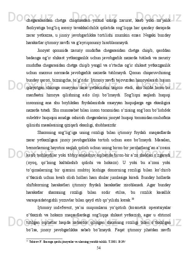 chegaralaridan   chetga   chiqmasdan   yoxud   oxirgi   zarurat,   kasb   yoki   xо‘jalik
fao liyatiga  bog‘liq  asosiy  tavakkalchilik  qolatida   sog‘liqqa  har  qanday  darajada
zarar   yetkazsa,   u   jinoiy   javobgarlikka   tortilishi   mumkin   emas.   Negaki   bunday
harakatlar ijtimoiy xavfli va g‘ay riqonuniy hisoblanmaydi.
Jinoyat   qonunida   zaruriy   mudofaa   chegarasidan   chetga   chiqib,   qas ddan
badanga   og‘ir   shikast   yetkazganlik   uchun   javobgarlik   nazarda   tutiladi   va   zaruriy
mudofaa   chegarasidan   chetga   chiqib  yengil   va   о‘rta cha   og‘ir   shikast   yetkazganlik
uchun   maxsus   normada   javobgarlik   na zarda   tutilmaydi.   Qonun   chiqaruvchining
bunday qarori, bizningcha,  tо‘g‘ridir. Ijtimoiy xavfli tajovuzdan himoyalanish hujum
qilayot gan   shaxsga   muayyan   zarar   yetkazishni   taqozo   etadi,   aks   holda   biron-bir
manfaatni   himoya   qilishning   aslo   iloji   bо‘lmaydi.   Sog‘liqni   saqlash   huquqi
insonning   ana   shu   boylikdan   foydala nishda   muayyan   huquqlarga   ega   ekanligini
nazarda tutadi. Shu munosa bat bilan inson tomonidan о‘zining sog‘lom bо‘lishdek
subektiv   huquqini amalga oshirish chegaralarini jinoyat huquqi tomonidan mu hofaza
qilinishi masalasining qiziqarli ekanligi, shubhasizdir.
Shaxsning   sog‘lig‘iga   uning   roziligi   bilan   ijtimoiy   foydali   maqsadlarda
zarar   yetkazilgani   jinoiy   javobgarlikka   tortish   uchun   asos   bо‘lmaydi.   Masalan,
bemorlarning hayotini saqlab qolish uchun  uning biron-bir jarohatlang‘an a’zosini
kesib tashlaydilar yoki  tibbiy aralashuv oqibatida biron-bir a’zo shaklan о‘zgaradi
(oyoq,   qо‘lning   kaltalashib   qolishi   va   hokazo).   U   yoki   bu   a’zoni   yoki
tо‘qi malarning   bir   qismini   muhtoj   kishiga   donorning   roziligi   bilan   kо‘chirib
о‘tkazish   uchun   kesib   olish   hollari   ham   shular   jumlasiga   kiradi.   Bunday   hollarda
shifokorning   harakatlari   ijtimoiy   foydali   harakatlar   xisoblanadi.   Agar   bunday
harakatlar   shaxsning   roziligi   bilan   sodir   etilsa,   bu   rozilik   kasallik
varaqasidategishli yozuv lar bilan qayd etib qо‘yilishi kerak. 33
Ijtimoiy   indeferent,   ya’ni   nuqsonlarni   yо‘qotish   (kosmetik   operatsiyalar
о‘tkazish   va   hokazo   maqsadlardagi   sog‘liqqa   shikast   yetkazish,   agar   u   ehtimol
tutilgan   oqibatlar   haqida   xabardor   qilingan   shaxsning   roziligi   bilan   о‘tkazilgan
bо‘lsa,   jinoiy   javobgar likka   sabab   bо‘lmaydi.   Faqat   ijtimoiy   jihatdan   xavfli
33
 Tohirov F. Shaxsga qarshi jinoyatlar va ularning yuridik tahlili. T.2001. B.39/
54 