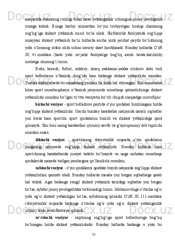 maqsadda shaxsning roziligi bilan zarar yetkazganlik uchungina jinoiy javobgarlik
yuzaga   kela di.   Bunga   harbiy   xizmatdan   bо‘yin   tovlayotgan   boshqa   shaxsning
sog‘lig‘iga   shikast   yetkazish   misol   bо‘la   oladi.   Shifokorlik   faoliyatida   sog‘liqqa
muayyan   shikast   yetkazish   ba’ zi   hollarda   ancha   yirik   jarohat   paydo   bо‘lishining
yoki о‘limning   oldini olish uchun zaruriy shart hisoblanadi. Bunday hollarda О‘zR
JK   41-moddasi   (kasb   yoki   xо‘jalik   faoliyatiga   bog‘liq   asosli   tavak- kalchilik)
inobatga olinmog‘i lozim.
Boks,   kurash,   futbol,   xokkey,   sharq   yakkama-yakka   olishuvi   kabi   turli
sport   tadbirlarini   о‘tkazish   chog‘ida   ham   badanga   shikast   yetka zilishi   mumkin.
Yuridik adabiyotlarda bu masalaning yechimi bir xilda  hal etilmagan.  Shu munosabat
bilan sport   musobaqalarini   о‘tkazish  jarayonida   musobaqa   qatnashchisiga   shikast
yetkazilishi mumkin bо‘lgan tо‘rtta  vaziyatni kо‘rib chiqish maqsadga muvofiqsir:
birinchi vaziyat  - sport bellashuvi paytida о‘yin qoidalari bu zilmagani holda
sog‘liqqa shikast yetkazilishi. Garchi bunday hara katlar natijasida zararli oqibatlar
yuz   bersa   ham   sportchi   sport   qoidalarini   buzish   va   shikast   yetkazishga   qasd
qilmaydi. Shu bois uning harakatlari ijtimoiy xavfli va g‘ayriqonuniy deb topili shi
mumkin emas;
ikkinchi   vaziyat   -   sportchining   ehtiyotsizlik   orqasida   о‘yin   qoida larini
buzganligi   natijasida   sog‘liqqa   shikast   yetkazilishi.   Bunday   hollarda   ham
sportchining   harakatlarida   jinoyat   tarkibi   bо‘lmaydi   va   unga   nisbatan   musobaqa
qoidalarida nazarda tutilgan jazolargi na qо‘llanilishi mumkin;
uchinchi vaziyat  - о‘yin qoidalarini qasddan buzish natijasida so g‘liqqa shikast
yetkazilishini qamrab oladi. Bunday hollarda masala   yuz bergan oqibatlarga qarab
hal   etiladi.   Agar   badanga   yengil   shikast   yetkazish   tarzidagi   oqibatlar   yuz   bergan
bо‘lsa, aybdor jinoiy javob garlikka tortilmasligi lozim. Jabrlanuvchiga о‘rtacha og‘ir
yoki   og‘ir   shikast   yetkazilgan   bо‘lsa,   aybdorning   qilmishi   О‘zR   JK   111-moddasi
(ehtiyotsizlik   orqasida   badanga   о‘rtacha   og‘ir   yoki   og‘ir   shikast   yetkaz ganlik
uchun) bilan kvalifikatsiya qilinadi;
tо‘rtinchi   vaziyat   -   raqibning   sog‘lig‘iga   sport   bellashuviga   bog‘ liq
bо‘lmagan   holda   shikast   yetkazilishidir.   Bunday   hollarda   badanga   u   yoki   bu
55 
