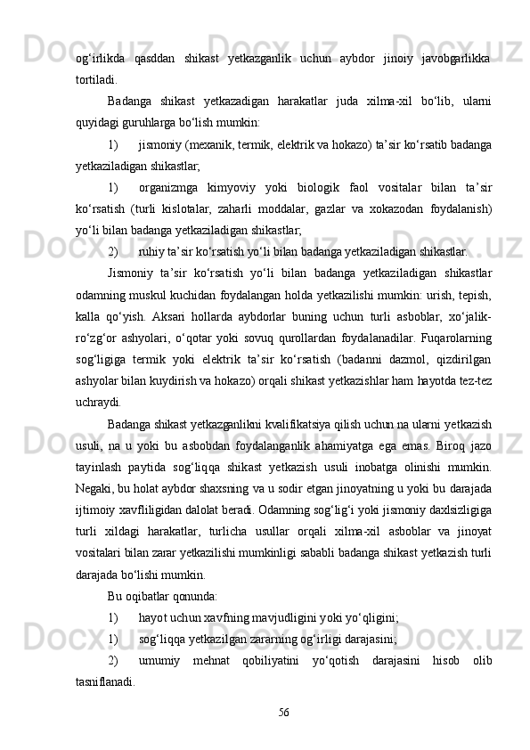 og‘irlikda   qasddan   shikast   yetkazganlik   uchun   aybdor   jino iy   javobgarlikka
tortiladi.
Badanga   shikast   yetkazadigan   harakatlar   juda   xilma-xil   bо‘lib,   ularni
quyidagi guruhlarga bо‘lish mumkin:
1) jismoniy (mexanik, termik, elektrik va hokazo) ta’sir kо‘rsatib badanga
yetkaziladigan shikastlar;
1) organizmga   kimyoviy   yoki   biologik   faol   vositalar   bilan   ta’ sir
kо‘rsatish   (turli   kislotalar,   zaharli   moddalar,   gazlar   va   xokazodan   foydalanish)
yо‘li bilan badanga yetkaziladigan shikastlar;
2) ruhiy ta’sir kо‘rsatish yо‘li bilan badanga yetkaziladigan shi kastlar.
Jismoniy   ta’sir   kо‘rsatish   yо‘li   bilan   badanga   yetkaziladigan   shikastlar
odamning muskul kuchidan foydalangan holda yetkazilishi  mumkin: urish, tepish,
kalla   qо‘yish.   Aksari   hollarda   aybdorlar   buning   uchun   turli   asboblar,   xо‘jalik-
rо‘zg‘or   ashyolari,   о‘qotar   yoki   sovuq   qurollardan   foydalanadilar.   Fuqarolarning
sog‘ligiga   ter mik   yoki   elektrik   ta’sir   kо‘rsatish   (badanni   dazmol,   qizdirilgan
ashyolar bilan kuydirish va hokazo) orqali shikast yetkazishlar ham  hayotda tez-tez
uchraydi. 
Badanga shikast yetkazganlikni kvalifikatsiya qilish uchun na ular ni yetkazish
usuli,   na   u   yoki   bu   asbobdan   foydalanganlik   ahamiyatga   ega   emas.   Biroq   jazo
tayinlash   paytida   sog‘liqqa   shikast   yetkazish   usuli   inobatga   olinishi   mumkin.
Negaki, bu holat aybdor shaxsning  va u sodir etgan jinoyatning u yoki bu darajada
ijtimoiy xavfli ligidan dalolat beradi. Odamning sog‘lig‘i yoki jismoniy daxlsizli giga
turli   xildagi   harakatlar,   turlicha   usullar   orqali   xilma-xil   asboblar   va   jinoyat
vositalari bilan zarar yetkazilishi mumkinligi  sababli badanga shikast yetkazish turli
darajada bо‘lishi mumkin.
Bu oqibatlar qonunda:
1) hayot uchun xavfning mavjudligini yoki yо‘qligini;
1) sog‘liqqa yetkazilgan zararning og‘irligi darajasini;
2) umumiy   mehnat   qobiliyatini   yо‘qotish   darajasini   hisob   olib
tasniflanadi.
56 
