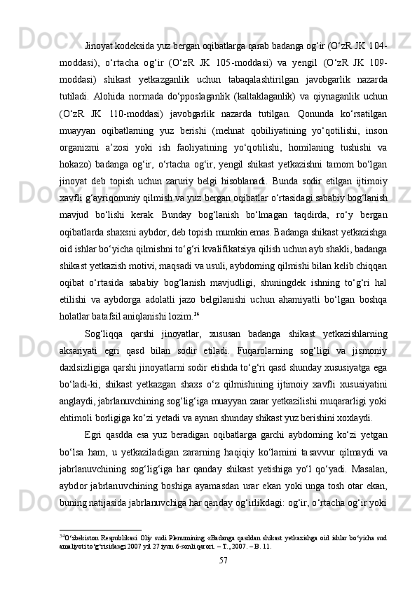 Jinoyat kodeksida yuz bergan oqibatlarga qarab badanga og‘ir (О‘zR  JK 104-
moddasi),   о‘rtacha   og‘ir   (О‘zR   JK   105-moddasi)   va   yengil   (О‘zR   JK   109-
moddasi)   shikast   yetkazganlik   uchun   tabaqalashtiril gan   javobgarlik   nazarda
tutiladi.   Alohida   normada   dо‘pposlaganlik   (kaltaklaganlik)   va   qiynaganlik   uchun
(О‘zR   JK   110-moddasi)   javobgarlik   nazarda   tutilgan.   Qonunda   kо‘rsatilgan
muayyan   oqibatlarning   yuz   berishi   (mehnat   qobi liyatining   yо‘qotilishi,   inson
organizmi   a’zosi   yoki   ish   faoliyati ning   yо‘qotilishi,   homilaning   tushishi   va
hokazo)   badanga   og‘ir,   о‘rtacha   og‘ir,   yengil   shikast   yetkazishni   tamom   bо‘lgan
jinoyat   deb   to pish   uchun   zaruriy   belgi   hisoblanadi.   Bunda   sodir   etilgan   ijtimo iy
xavfli g‘ayriqonuniy qilmish va yuz bergan oqibatlar о‘rtasida gi sababiy bog‘lanish
mavjud   bо‘lishi   kerak.   Bunday   bog‘lanish   bо‘lma gan   taqdirda,   rо‘y   bergan
oqibatlarda shaxsni aybdor, deb topish  mumkin emas.  Badanga shikast yetkazishga
oid ishlar bо‘yicha qilmishni tо‘g‘ri kvalifikatsiya qilish uchun ayb shakli, badanga
shikast yetkazish motivi, maqsadi va usuli, aybdorning qilmishi bilan kelib chiqqan
oqibat   о‘rtasida   sababiy   bog‘lanish   mavjudligi,   shuningdek   ishning   tо‘g‘ri   hal
etilishi   va   aybdorga   adolatli   jazo   belgilanishi   uchun   ahamiyatli   bо‘lgan   boshqa
holatlar batafsil aniqlanishi lozim. 34
 
Sog‘liqqa   qarshi   jinoyatlar,   xususan   badanga   shikast   yetkazishlar ning
aksariyati   egri   qasd   bilan   sodir   etiladi.   Fuqarolarning   sog‘ligi   va   jismoniy
daxlsizligiga qarshi ji noyatlarni sodir etishda tо‘g‘ri qasd shunday xususiyatga ega
bо‘ladi- ki,   shikast   yetkazgan   shaxs   о‘z   qilmishining   ijtimoiy   xavfli   xusu siyatini
anglaydi, jabrlanuvchining sog‘lig‘iga muayyan zarar yetkazi lishi muqararligi yoki
ehtimoli borligiga kо‘zi yetadi va aynan  shunday shikast yuz berishini xoxlaydi.
Egri   qasdda   esa   yuz   beradigan   oqibatlarga   garchi   aybdorning   kо‘zi   yetgan
bо‘lsa   ham,   u   yetkaziladigan   zararning   haqiqiy   kо‘lamini   ta savvur   qilmaydi   va
jabrlanuvchining   sog‘lig‘iga   har   qanday   shikast   yetishiga   yо‘l   qо‘yadi.   Masalan,
aybdor   jabrlanuvchining   boshiga   ayamasdan   urar   ekan   yoki   unga  tosh  otar   ekan,
buning natijasida jabrlanuvchiga har qan day og‘irlikdagi: og‘ir, о‘rtacha og‘ir yoki
34
О‘zbekiston  Respublikasi  Oliy sudi   Plenumining «Badanga   qasddan  shikast  yetkazishga   oid  ishlar   bо‘yicha  sud
amaliyoti tо‘g‘risida»gi 2007 yil 27 iyun 6-sonli qarori. – T., 2007. – B. 11.
57 