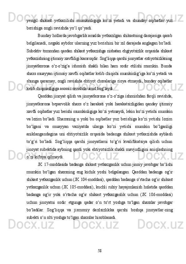 yengil   shikast   yetkazilishi   mumkinligiga   kо‘zi   yetadi   va   shunday   oqibatlar   yuz
berishiga ongli ravishda yо‘l qо‘yadi.
Bunday hollarda javobgarlik amalda yetkazilgan shikastning da rajasiga qarab
belgilanadi, negaki aybdor ularning yuz berishini  bir xil darajada anglagan bо‘ladi.
Subektiv tomondan qasdan shikast yetkazishga nisbatan ehgiyotsizlik   orqasida shikast
yetkazishning ijtimoiy xavfliligi kamroqdir. Sog‘liqqa qarshi jinoyatlar extiyotsizlikning
jinoyatkorona   о‘z-о‘zig‘a   ishonish   shakli   bilan   ham   sodir   etilishi   mumkin.   Bunda
shaxs muayyan  ijtimoiy xavfli oqibatlar kelib chiqishi mumkinlig‘iga kо‘zi yetadi  va
shunga qaramay, ongli ravishda ehtiyot choralariga rioya etmaydi,   bunday oqibatlar
kelib chiqmasligiga asossiz ravishda umid bog‘laydi.
Qasddan jinoyat qilish va jinoyatkorona о‘z-о‘ziga ishonishdan farq li ravishda,
jinoyatkorona   beparvolik   shaxs   о‘z   harakati   yoki   harakat sizligidan   qanday   ijtimoiy
xavfli oqibatlar yuz berishi mumkinli giga kо‘zi yetmaydi, lekin kо‘zi yetishi mumkin
va lozim bо‘ladi.  Shaxsning u yoki bu oqibatlar yuz berishiga kо‘zi yetishi lozim
bо‘lgani   va   muayyan   vaziyatda   ularga   kо‘zi   yetishi   mumkin   bо‘lganligi
aniklangandagina   uni   ehtiyotsizlik   orqasida   badanga   shikast   yetka zishda   ayblash
tо‘g‘ri   bо‘ladi.   Sog‘liqqa   qarshi   jinoyatlarni   tо‘g‘ri   kvalifikatsiya   qilish   uchun
jinoyat subektida aybning qasdi yoki ehtiyotsizlik shakli mavjud ligini aniqlashning
о‘zi kifoya qilmaydi.
JK 17-moddasida badanga shikast yetkazganlik uchun jinoiy javobgar bо‘lishi
mumkin   bо‘lgan   shaxsning   eng   kichik   yoshi   belgalangan.   Qas ddan   badanga   og‘ir
shikast yetkazganlik uchun (JK 104-moddasi), qasddan  badanga о‘rtacha og‘ir shikast
yetkazganlik   uchun   (JK   105-moddasi),   kuchl i   ruhiy  hayajonlanish   holatida   qasddan
badanga   og‘ir   yoki   о‘rtacha   og‘ir   shikast   yetkazganlik   uchun   (JK   106-moddasi)
uchun   jinoyatni   sodir   etgunga   qadar   о‘n   tо‘rt   yoshga   tо‘lgan   shaxslar   javobgar
bо‘ladilar.   Sog‘liqqa   va   jismoniy   daxlsizlikka   qarshi   boshqa   jinoyatlar- ning
subekti о‘n olti yoshga tо‘lgan shaxslar hisoblanadi. 
58 
