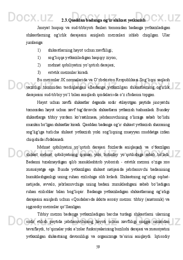2. 3 .Qasddan badanga og‘ir shikast yetkazish
Jinoyat   huquqi   va   sud-tibbiyoti   fanlari   tomonidan   badanga   yet kaziladigan
shikastlarning   og‘irlik   darajasini   aniqlash   mezonla ri   ishlab   chiqilgan.   Ular
jumlasiga:
1) shikastlarning hayot uchun xavfliligi;
1) sog‘liqqa yetkaziladigan haqiqiy ziyon;
2) mehnat qobiliyatini yо‘qotish darajasi;
3) estetik mezonlar kiradi.
Bu mezonlar JK normalarida va О‘zbekiston Respublikasi So g‘liqni saqlash
vazirligi   tomonidan   tasdiqlangan   «Badanga   yetkazilgan   shikastlarning   og‘irlik
darajasini sud-tibbiy yо‘l bilan  aniqlash qoidalari»da о‘z ifodasini topgan.
Hayot   uchun   xavfli   shikastlar   deganda   sodir   etilayotgan   paytida   jino yatchi
tomonidan   hayot   uchun   xavf   tug‘diruvchi   shikastlarni   yetkazish   tushuniladi.   Bunday
shikastlarga   tibbiy   yordam   kо‘rsatilmasa,   jabrlanuvchi ning   о‘limiga   sabab   bо‘lishi
mumkin bо‘lgan shikastlar kiradi.  Qasddan badanga og‘ir shikast yetkazish shaxsning
sog‘lig‘iga   turli cha   shikast   yetkazish   yoki   sog‘liqning   muayyan   muddatga   izdan
chiqishi da ifodalanadi.
Mehnat   qobiliyatini   yо‘qotish   darajasi   foizlarda   aniqlanadi   va   о‘tkazilgan
shikast   mehnat   qobiliyatining   qisman   yoki   butunlay   yо‘qo tilishiga   sabab   bо‘ladi.
Badanni   tuzalmaydigan   qilib   xunuklashtirib   yuborish   -   estetik   mezoni   о‘ziga   xos
xususiyatga   ega.   Bunda   yetkazilgan   shikast   natijasi da   jabrlanuvchi   badanining
hunuklashganligi   uning   ruhan   ezili shiga  olib  keladi.  Shikastning   og‘irligi  oqibat-
natijada,   avvalo,   jabrlanuvchiga   uning   badani   xunuklashgani   sabab   bо‘ladigan
ruhan   ezilishlar   bilan   bog‘liqsir.   Badanga   yetkaziladigan   shikastlarning   og‘irligi
darajasini aniq lash uchun «Qoidalar»da ikkita asosiy  mezon: tibbiy (anatomik) va
iqgisodiy mezonlar qо‘llanilgan.
Tibbiy   mezon   badanga   yetkaziladigan   barcha   turdagi   shikastlarni   ularning
sodir   etilish   paytida   jabrlanuvchining   hayoti   uchun   xavfliligi   nuqgai   nazaridan
tavsiflaydi, tо‘qimalar yoki a’zolar funks iyalarining buzilishi darajasi va xususiyatini
yetkazilgan   shikastning   davomliligi   va   organizmga   ta’sirini   aniqlaydi.   Iqtisodiy
59 