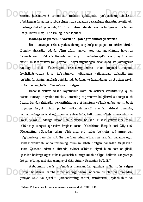 mezon   jabrlanuvchi   tomonidan   mehnat   qobiliyatini   yо‘qotishning   foizlarda
ifodalangan darajasini hisobga olgan holda  badanga yetkazilgan shikastni tavsiflaydi.
Badanga   shikast   yetkazish,   О‘zR   JK   104-moddasida   nazarda   tutilgan   alomatlardan
loaqal bittasi mavjud bо‘lsa, og‘ir deb topiladi.
Badanga hayot uchun xavfli bо‘lgan og‘ir shikast yetkazish
Bu   –   badanga   shikast   yetkazishning   eng   kо‘p   tarqalgan   turlaridan   biridir.
Bunday   shikastlar   odatda   о‘lim   bilan   tugaydi   yoki   jabrla nuvchining   hayotiga
bevosita  xavf  tug‘diradi.   Biror-bir  oqibat  yuz   berishidan   qat’i  nazar,  hayot   uchun
xavfli   shikast   yetkazilgan   paytdan   jinoyat   tugallangan   hisoblanadi   va   ja vobgarlik
vujudga   keladi.   Yetkazilgan   shikastning   nima   bilan   tuga shi   jinoyatni
kvalifikatsiyasiga   ta’sir   kо‘rsatmaydi.   «Badanga   yetkazilgan   shikastlarning
og‘irlik darajasini aniq lash qoidalari»da badanga yetkaziladigan hayot uchun xavfli
shikast larning tо‘la-tо‘kis rо‘yxati berilgan.
Badanga   yetkaziladigan   hayotuchun   xavfli   shikastlarni   kvalifika- siya   qilish
uchun   bunday   jinoyatlar   subektiv   tomoning   eng   muhim   belgilarini  e’tiborga   olish
lozim. Bunday shikastlar yetkazilishi ning о‘zi (ayniqsa kо‘krak qafasi, qorin, bosh
suyagiga   hayot   uchun   jarohat   yetkazish   xavfi)   shundan   dalolat   beradiki,
jabrlanuvchiga nafaqat og‘ir jarohat yetkazilishi, balki uning о‘lishi mumkinligi- ga
kо‘zi   yetadi.   Badanga   hayot   uchun   xavfli   bо‘lgan   shikast   yetkazishni   odam
о‘ldirishga   suiqasd   qilishdan   farqlash   zarur.   О‘zbekiston   Respublikasi   Oliy   sudi
Plenumiiing   «Qasddan   odam   о‘ldirishga   oid   ishlar   bо‘yicha   sud   amaoliyoti
tо‘g‘risida»gi   qarorida:   «Sudlar   qasddan   odam   о‘ldirishni   qasddan   badanga   og‘ir
shikast   yetkazish   jabrlanuvchining   о‘limiga   sabab   bо‘lgan   hollardan   farqlashlari
shart.   Qasddan   odam   о‘ldirishda,   aybdor   о‘ldirish   niyati   bilan   hara kat   qiladi,
qasddan badanga og‘ir shikast  yetkazish о‘limga sabab bо‘lgan   hollarda  esa yuzaga
kelgan о‘limga nisbatan uning aybi ehtiyotsizlik  formasida bо‘ladi. 35
Aybdorning   qasdi   tо‘g‘risidagi   masalani   hal   qilishda   sudlar   so dir   etilgan
jinoyat   holatlarini   barcha   tomonlari   yig‘indisini   ino batga   olishlari   va   jumladan,
jinoyat   usuli   va   qurolini,   jarohat larning   sonini,   xarakterini,   joylashishini   va
35
Tohirov F. Shaxsga qarshi jinoyatlar va ularning yuridik tahlili. T.2001. B. 32 .
60 
